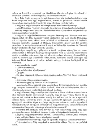 tudom, de lehetetlen bemutatni egy dialektikus állapotot a logika fügefalevelével
palástolva, pusztán a szellemileg lusta, laikus ember kedvéért.
John Erik Snyte szerényen és tapintatosan elmondta tanúvallomásában, hogy
Roark dolgozott nála, egy megbízhatatlan, hűtlen és gátlástalan alkalmazottnak
bizonyult, és úgy indította el karrierjét, hogy ellopta az egyik ügyfelét.
A tárgyalás negyedik napján a vád képviselője behívatta utolsó tanúját.
– Miss Dominique Francon! – jelentette be az ügyész ünnepélyes komolysággal.
Mallory levegő után kapkodott, de senki sem hallotta; Mike keze lefogta csuklóját
és nyugalomra kényszerítette.
Az ügyész a tárgyalás betetőzésére tartogatta Dominique-ot. Részben azért, mert
nagyon sokat várt tőle, másrészt viszont aggódott is egy kicsit miatta: Dominique
volt az egyetlen tanú, akivel nem próbálták el vallomását; nem volt hajlandó
betanulni semmiféle szerepet. A Stoddard-templomról egyszer sem tett említést
rovatában; de az ügyész utánanézett Roarkról szóló korábbi írásainak; és Ellsworth
Toohey azt tanácsolta, hogy idézze be tanúnak.
Dominique megállt egy pillanatra a tanúk padjának dobogóján, és lassan
körbetekintett a tömegen. Szépsége lélegzetelállító volt, de annyira személytelen,
mintha nem is hozzá tartozna; úgy volt jelen a teremben, mintha egy különálló lény
volna. Az emberek egy látomásnak vélték, mintha nem lenne teljesen valóságos. Egy
áldozatot láttak benne a vérpadon. Valakit, aki egy óceánjáró korlátjánál áll az
éjszakában.
– Megmondaná a nevét?
– Dominique Francon.
– És a foglalkozása, Miss Francon?
– Újságíró.
– Ön írja a nagyszerű Otthonunk című rovatot, mely a New York Bannerben jelenik
meg?
– Én írom az Otthonunk című rovatot.
– Az ön édesapja Guy Francon, a kiváló építész?
– Igen. Megkérték az apámat, hogy tanúskodjon, de visszautasította. Azt mondta,
hogy őt ugyan nem érdeklik az olyan épületek, mint a Stoddard-templom, de az a
véleménye, hogy nem viselkedünk úriemberek módjára.
– Megkérhetném, hogy szorítkozzon szigorúan a feltett kérdésre adott válaszra,
Miss Francon? Igazán szerencsések vagyunk, hogy itt van velünk, hiszen ön az
egyetlen női tanúnk, és köztudottan mindig is a nőknek volt és van a legtisztább
vallásos hitük. Ezenkívül, mivel ön egy kiemelkedő építészeti szaktekintély, a
legnagyobb mértékben képes arra, hogy megláttassa velünk azt, amit a legmélyebb
tisztelettel hívhatok az ügy női szemmel való megközelítésének. Elmondaná nekünk
saját szavaival, hogy mi a véleménye a Stoddard-templomról?
– Szerintem Mr. Stoddard hibát követett el. Nem volna kétség afelől, hogy ügye
igazságos, ha nem az átalakítási, hanem a bontási költségekért indított volna pert.
Az ügyész megkönnyebbültnek látszott. – Elmondaná az indokait, Miss Francon?
– Már hallhatta őket az összes kihallgatott tanútól.
– Ez esetben tekinthetem úgy, hogy ön egyetért a megelőző tanúvallomásokkal?
– Teljes mértékben. Még maguknál a tanúknál is jobban. Nagyon meggyőzőek
voltak.
 