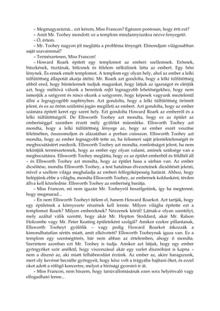 – Megmagyarázná... ezt kérem, Miss Francon? Egészen pontosan, hogy érti ezt?
– Amit Mr. Toohey mondott: ez a templom mindannyiunkra nézve fenyegető.
– Ó, értem.
– Mr. Toohey nagyon jól meglátta a probléma lényegét. Elmondjam világosabban
saját szavaimmal?
– Természetesen, Miss Francon!
– Howard Roark épített egy templomot az emberi szellemnek. Erősnek,
büszkének, tisztának, bölcsnek és félelem nélkülinek látta az embert. Egy hősi
lénynek. És ennek emelt templomot. A templom egy olyan hely, ahol az ember a lelki
túlfűtöttség állapotát akarja átélni. Mr. Roark azt gondolta, hogy a lelki túlfűtöttség
abból ered, hogy bűntelennek tudjuk magunkat, hogy látjuk az igazságot és elérjük
azt, hogy méltóvá válunk a bennünk rejlő legnagyobb lehetőségekhez, hogy nem
ismerjük a szégyent és nincs okunk a szégyenre, hogy képesek vagyunk meztelenül
állni a legragyogóbb napfényben. Azt gondolta, hogy a lelki túlfűtöttség örömöt
jelent, és ez az öröm születési jogán megilleti az embert. Azt gondolta, hogy az ember
számára épített keret egy szent hely. Ezt gondolta Howard Roark az emberről és a
lelki túlfűtöttségről. De Ellsworth Toohey azt mondta, hogy ez az épület az
emberiséggel szemben érzett mély gyűlölet műemléke. Ellsworth Toohey azt
mondta, hogy a lelki túlfűtöttség lényege az, hogy az ember eszét veszítse
félelmében, összeomoljon és alázatában a porban csússzon. Ellsworth Toohey azt
mondta, hogy az ember legnagyobb tette az, ha felismeri saját jelentéktelenségét és
megbocsátástért esedezik. Ellsworth Toohey azt mondta, romlottságot jelent, ha nem
tekintjük természetesnek, hogy az ember egy olyan valami, aminek szüksége van a
megbocsátásra. Ellsworth Toohey meglátta, hogy ez az épület emberből és földből áll
– és Ellsworth Toohey azt mondta, hogy az épület hasa a sárban van. Az ember
dicsőítése, mondta Ellsworth Toohey, a test hatalmas élvezeteinek dicsőítését jelenti,
mivel a szellem világa meghaladja az emberi felfogóképesség határát. Ahhoz, hogy
belépjünk ebbe a világba, mondta Ellsworth Toohey, az embernek koldusként, térden
állva kell közelednie. Ellsworth Toohey az emberiség barátja.
– Miss Francon, mi nem igazán Mr. Tooheyról beszélgetünk, így ha megtenné,
hogy megmarad...
– Én nem Ellsworth Tooheyt ítélem el, hanem Howard Roarkot. Azt tartják, hogy
egy épületnek a környezete részének kell lennie. Milyen világba építette ezt a
templomot Roark? Milyen embereknek? Nézzenek körül! Látnak-e olyan szentélyt,
mely azáltal válik szentté, hogy akár Mr. Hopton Stoddard, akár Mr. Ralson
Holcombe vagy Mr. Peter Keating épületeként szolgál? Amikor ezekre pillantanak,
Ellsworth Tooheyt gyűlölik – vagy pedig Howard Roarkot átkozzák a
kimondhatatlan sértés miatt, amit elkövetett? Ellsworth Tooheynak igaza van. Ez a
templom egy szentségtörés, bár nem abban az értelemben, ahogy ő mondta.
Szerintem azonban ezt Mr. Toohey is tudja. Amikor azt látjuk, hogy egy ember
gyöngyöket szór anélkül, hogy viszonzásul akár egy szelet disznóhúst is kapna –
nem a disznó az, aki miatt felháborodást érzünk. Az ember az, akire haragszunk,
mert oly kevéssé becsülte gyöngyeit, hogy kész volt a trágyába hajítani őket, és ezzel
okot adott a röfögő koncertre, melyet a bírósági gyorsíró ír át.
– Miss Francon, nem hiszem, hogy tanúvallomásának ezen sora helyénvaló vagy
elfogadható lenne...
 