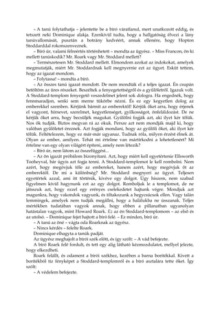 – A tanú folytathatja – jelentette be a bíró váratlanul, mert unatkozott eddig, és
tetszett neki Dominique alakja. Ezenkívül tudta, hogy a hallgatóság élvezi a lány
tanúvallomását, pusztán a botrány kedvéért, annak ellenére, hogy Hopton
Stoddarddal rokonszenveznek.
– Bíró úr, valami félreértés történhetett – mondta az ügyész. – Miss Francon, ön ki
mellett tanúskodik? Mr. Roark vagy Mr. Stoddard mellett?
– Természetesen Mr. Stoddard mellett. Elmondom azokat az indokokat, amelyek
megmutatják, miért Mr. Stoddardnak kell megnyernie ezt az ügyet. Esküt tettem,
hogy az igazat mondom.
– Folytassa! – mondta a bíró.
– Az összes tanú igazat mondott. De nem mondták el a teljes igazat. Én csupán
betöltöm az üres részeket. Beszéltek a fenyegetettségről és a gyűlöletről. Igazuk volt.
A Stoddard-templom fenyegető veszedelmet jelent sok dologra. Ha engednék, hogy
fennmaradjon, senki sem merne tükörbe nézni. És ez egy kegyetlen dolog az
emberekkel szemben. Kérjünk bármit az emberektől! Kérjük őket arra, hogy érjenek
el vagyont, hírnevet, szerelmet, kegyetlenséget, gyilkosságot, önfeláldozást. De ne
kérjük őket arra, hogy becsüljék magukat. Gyűlölni fogják azt, aki ilyet kér tőlük.
Nos ők tudják. Biztos megvan rá az okuk. Persze azt nem mondják majd ki, hogy
valóban gyűlöletet éreznek. Azt fogják mondani, hogy az gyűlöli őket, aki ilyet kér
tőlük. Feltételezem, hogy ez már-már ugyanaz. Tudnak róla, milyen érzést élnek át.
Olyan az ember, amilyen. Tehát mi értelme van mártírkodni a lehetetlenért? Mi
értelme van egy olyan világért építeni, amely nem létezik?
– Bíró úr, nem látom az összefüggést...
– Az ön igazát próbálom bizonyítani. Azt, hogy miért kell egyetértenie Ellsworth
Tooheyval, bár úgyis azt fogja tenni. A Stoddard-templomot le kell rombolni. Nem
azért, hogy megóvjuk tőle az embereket, hanem azért, hogy megóvjuk őt az
emberektől. De mi a különbség? Mr. Stoddard megnyeri az ügyet. Teljesen
egyetértek azzal, ami itt történik, kivéve egy dolgot. Úgy hiszem, nem szabad
figyelmen kívül hagynunk ezt az egy dolgot. Romboljuk le a templomot, de ne
játsszuk azt, hogy ezzel egy erényes cselekedetet hajtunk végre. Mondjuk azt
magunkra, hogy vakondok vagyunk, és tiltakozunk a hegycsúcsok ellen. Vagy talán
lemmingek, amelyek nem tudják megállni, hogy a halálukba ne ússzanak. Teljes
mértékben tudatában vagyok annak, hogy ebben a pillanatban ugyanolyan
hatástalan vagyok, mint Howard Roark. Ez az én Stoddard-templomom – az első és
az utolsó. – Dominique fejet hajtott a bíró felé. – Ez minden, bíró úr.
– A tanú az öné – vágta oda Roarknak az ügyész.
– Nincs kérdés – felelte Roark.
Dominique elhagyta a tanúk padját.
Az ügyész meghajolt a bírói szék előtt, és így szólt: – A vád befejezte.
A bíró Roark felé fordult, és tett egy alig látható kézmozdulatot, mellyel jelezte,
hogy elkezdheti.
Roark felállt, és odament a bírói székhez, kezében a barna borítékkal. Kivett a
borítékból tíz fényképet a Stoddard-templomról és a bíró asztalára tette őket. Így
szólt:
– A védelem befejezte.
 