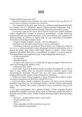XIII
Hopton Stoddard megnyerte a pert.
Ellsworth Toohey ezt írta rovatában: Mr. Roark a bíróság elé hozott egy Phryne-t, de
nem járt sikerrel. Különben sem hittük el ezt a történetet.
Arra szólították fel Roarkot, hogy fizesse ki a templom átalakításának költségeit.
Azt mondta, nem él a fellebbezés jogával. Hopton Stoddard bejelentette, hogy a
templomot Hopton Stoddard Intézetté alakítják, fogyatékos gyermekek számára.
A tárgyalás végét követő napon Alvah Scarret levegő után kezdett kapkodni,
amikor megpillantotta asztalán az Otthonunk korrektúráját: a hasáb Dominique
tanúvallomásának nagy részét tartalmazta. A lány tanúvallomása már megjelent más
közleményekben is, amelyet az ügyről írtak, de csak ártalmatlan kivonatokban.
Alvah Scarret Dominique irodájába sietett.
– Drágám, drágám, drágám! – mondta. – Ezt nem adhatjuk ki.
Dominique üres tekintettel nézett Scarretre, és nem szólt semmit.
– Dominique, kedvesem, gondolkozz! Nem számítva azt a hangnemet, amelyben
írsz és azt a néhány gondolatot, melyet teljességgel lehetetlen nyomtatásba adni, te
nagyon jól tudod, hogy milyen állást foglal lapunk az ügyben. Tudod, milyen
kampányt folytattunk. Elolvastad a vezércikkemet ma reggel – A tisztesség győzelme.
Nem engedhetjük meg magunknak, hogy az egyik újságírónk ellenünk írjon.
– Ki kell nyomtatnod!
– De, kedvesem...
– Különben kilépek.
– Ó, ugyan már, ugyan már, ne butáskodj! Ne légy nevetséges! Több eszed van
annál. Nem boldogulunk nélküled. Nem...
– Választanod kell, Alvah!
Scarret tudta, hogy Gail Wynand összetöri a csontjait, ha megjelenik ez a cikk, és
akkor is nagy bajban lenne, ha elvesztené Dominique Francont, akinek rovata
népszerűségnek örvendett. Wynand még nem tért vissza hajóútjáról. Scarret
sürgönyözött neki Bali szigetére, hogy elmagyarázza a helyzetet.
Néhány óra múlva Scarret megkapta a választ. Wynand titkos kódjával íródott.
Lefordítva a következő volt: RÚGD KI A KURVÁT! G. W.
Scarret összetörve meredt a sürgönyre. Ez parancs volt. Nem volt más választási
lehetőség, még akkor sem, ha Dominique beadná a derekát. Abban reménykedett,
hogy a lány felmond. Nem tudott szembenézni azzal a gondolattal, hogy ki kell
rúgnia.
Az egyik irodasegédtől, akit ő ajánlott felvételre, Toohey megkapta Wynand
sürgönyének megfejtett másolatát. Zsebre vágta, és Dominique irodája felé indult. A
tárgyalás óta nem látta a lányt. Amikor belépett, Dominique éppen íróasztala fiókjait
ürítette.
– Szervusz! – mondta Toohey kurtán. – Mit csinálsz?
– Alvah Scarretre várok.
– Miért?
– Hogy megtudjam, fel kell-e mondanom vagy sem.
– Akarsz beszélni a tárgyalásról?
 