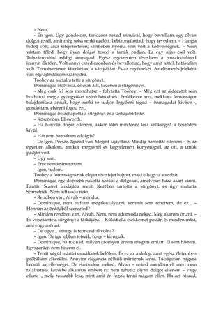 – Nem.
– Én igen. Úgy gondolom, tartozom neked annyival, hogy bevalljam, egy olyan
dolgot tettél, amit még soha senki ezelőtt: bebizonyítottad, hogy tévedtem. – Hangja
hideg volt; arca kifejezéstelen; szemében nyoma sem volt a kedvességnek. – Nem
vártam tőled, hogy ilyen dolgot teszel a tanúk padján. Ez egy aljas csel volt.
Túlszárnyaltad eddigi önmagad. Egész egyszerűen tévedtem a rosszindulatod
irányát illetően. Volt annyi eszed azonban és bevallottad, hogy amit tettél, hatástalan
volt. Természetesen kiterítetted a kártyáidat. És az enyémeket. Az elismerés jeleként
van egy ajándékom számodra.
Toohey az asztalra tette a sürgönyt.
Dominique elolvasta, és csak állt, kezében a sürgönnyel.
– Még csak fel sem mondhatsz – folytatta Toohey. – Még ezt az áldozatot sem
hozhatod meg a gyöngyöket szóró hősödnek. Emlékezve arra, mekkora fontosságot
tulajdonítasz annak, hogy senki se tudjon legyőzni téged – önmagadat kivéve -,
gondoltam, élvezni fogod ezt.
Dominique összehajtotta a sürgönyt és a táskájába tette.
– Köszönöm, Ellsworth.
– Ha harcolni fogsz ellenem, akkor több mindenre lesz szükséged a beszéden
kívül.
– Hát nem harcoltam eddig is?
– De igen. Persze. Igazad van. Megint kijavítasz. Mindig harcoltál ellenem – és az
egyetlen alkalom, amikor megtörtél és kegyelemért könyörögtél, az ott, a tanúk
padján volt.
– Úgy van.
– Erre nem számítottam.
– Igen, tudom.
Toohey a formaságoknak eleget téve fejet hajtott, majd elhagyta a szobát.
Dominique egy dobozba pakolta azokat a dolgokat, amelyeket haza akart vinni.
Ezután Scarret irodájába ment. Kezében tartotta a sürgönyt, és úgy mutatta
Scarretnek. Nem adta oda neki.
– Rendben van, Alvah – mondta.
– Dominique, nem tudtam megakadályozni, semmit sem tehettem, de ez... –
Honnan az ördögből szerezted?
– Minden rendben van, Alvah. Nem, nem adom oda neked. Meg akarom őrizni. –
És visszatette a sürgönyt a táskájába. – Küldd el a csekkemet postán és minden mást,
ami engem érint.
– De ugye... amúgy is felmondtál volna?
– Igen. De így jobban tetszik, hogy – kirúgtak.
– Dominique, ha tudnád, milyen szörnyen érzem magam emiatt. El sem hiszem.
Egyszerűen nem hiszem el.
– Tehát végül mártírt csináltatok belőlem. És ez az a dolog, amit egész életemben
próbáltam elkerülni. Annyira elegancia nélküli mártírnak lenni. Túlságosan nagyra
becsüli az ellenséget. De elmondom neked, Alvah – neked mondom el, mert nem
találhatnék kevésbé alkalmas embert rá: nem tehetsz olyan dolgot ellenem – vagy
ellene -, mely rosszabb lesz, mint amit én fogok tenni magam ellen. Ha azt hiszed,
 