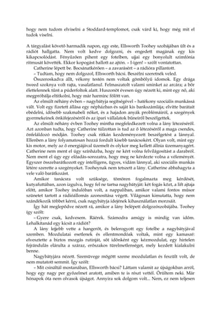 hogy nem tudom elviselni a Stoddard-templomot, csak várd ki, hogy még mit el
tudok viselni.
A tárgyalást követő harmadik napon, egy este, Ellsworth Toohey szobájában ült és a
rádiót hallgatta. Nem volt kedve dolgozni, és engedett magának egy kis
kikapcsolódást. Fényűzően pihent egy fotelben, ujjai egy bonyolult szimfónia
ritmusát követték. Ekkor kopogást hallott az ajtón. – I-igen! – szólt vontatottan.
Catherine lépett be. Bocsánatkérően – a zavarásért – a rádióra pillantott.
– Tudtam, hogy nem dolgozol, Ellsworth bácsi. Beszélni szeretnék veled.
Összeroskadva állt, vékony testén nem voltak gömbölyű idomok. Egy drága
tweed szoknya volt rajta, vasalatlanul. Felmaszatolt valami sminket az arcára; a bőr
élettelennek tűnt a púderfoltok alatt. Huszonöt évesen úgy nézett ki, mint egy nő, aki
megpróbálja eltitkolni, hogy már harminc fölött van.
Az elmúlt néhány évben – nagybátyja segítségével – hatékony szociális munkássá
vált. Volt egy fizetett állása egy népházban és saját kis bankszámlája; elvitte barátait
ebédelni, idősebb szakmabeli nőket, és a hajadon anyák problémáiról, a szegények
gyermekeinek önkifejezéséről és az ipari vállalatok bűneiről beszélgettek.
Az elmúlt néhány évben Toohey mintha megfeledkezett volna a lány létezéséről.
Azt azonban tudta, hogy Catherine túlzottan is tud az ő létezéséről a maga csendes,
önfeláldozó módján. Toohey csak ritkán kezdeményezett beszélgetést a lánnyal.
Ellenben a lány folyamatosan hozzá fordult kisebb tanácsokért. Olyan volt, mint egy
kis motor, mely az ő energiájával üzemelt és olykor meg kellett állnia üzemanyagért.
Catherine nem ment el úgy színházba, hogy ne kért volna felvilágosítást a darabról.
Nem ment el úgy egy előadás-sorozatra, hogy meg ne kérdezte volna a véleményét.
Egyszer összebarátkozott egy intelligens, ügyes, vidám lánnyal, aki szociális munkás
létére szerette a szegényeket. Tooheynak nem tetszett a lány. Catherine abbahagyta a
vele való barátkozást.
Amikor tanácsra volt szüksége, tömören fogalmazta meg kérdését,
kutyafuttában, azon izgulva, hogy fel ne tartsa nagybátyját: két fogás közt, a lift ajtaja
előtt, amikor Toohey indulóban volt, a nappaliban, amikor valami fontos műsor
szünetet tartott a rádióállomás azonosítása végett. Világosan kimutatta, hogy nem
szándékozik többet kérni, csak nagybátyja idejének kihasználatlan morzsáit.
Így hát meglepődve nézett rá, amikor a lány belépett dolgozószobájába. Toohey
így szólt:
– Gyere csak, kedvesem. Ráérek. Számodra amúgy is mindig van időm.
Lehalkítanád egy kicsit a rádiót?
A lány lejjebb vette a hangerőt, és belerogyott egy fotelbe a nagybátyjával
szemben. Mozdulatai esetlenek és ellentmondóak voltak, mint egy kamaszé:
elvesztette a biztos mozgás rutinját, sőt időnként egy kézmozdulat, egy hirtelen
fejrándulás elárulta a száraz, erőszakos türelmetlenséget, mely kezdett kialakulni
benne.
Nagybátyjára nézett. Szemüvege mögött szeme mozdulatlan és feszült volt, de
nem mutatott semmit. Így szólt:
– Mit csináltál mostanában, Ellsworth bácsi? Láttam valamit az újságokban arról,
hogy egy nagy per győzelmet aratott, amiben te is részt vettél. Örültem neki. Már
hónapok óta nem olvasok újságot. Annyira sok dolgom volt... Nem, ez nem teljesen
 