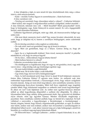 A lány lehajtotta a fejét, és nem nézett fel újra; közömbösnek tűnt, még a válasz
iránt is, amit annyira keresett.
– Katie – mondta Toohey lágyan és szemrehányóan -, Katie kedvesem.
A lány csendesen várt.
– Tényleg azt szeretnéd, hogy elmondjam neked a választ? – Catherine bólintott.
– Mert tudod, már magad is megválaszoltad azokkal a dolgokkal, amiket mondtál. –
A lány felnézett, tekintete üres volt. – Miről beszéltél? Miről panaszkodtál? Arról,
hogy te boldogtalan vagy. Katie Halseyról és semmi másról. Ez volt a legegoistább
beszéd, amit életemben hallottam.
Catherine figyelmesen pislogott, mint egy diák, aki összezavarodva hallgat egy
nehéz órát.
– Hát nem látod, mennyire önző voltál? Egy nemes hivatást választottál, de nem
azért, hogy jó dolgokat érj el, hanem a személyes boldogságért, amire számítottál
ezáltal.
– De én tényleg szerettem volna segíteni az embereken.
– De csak azért, mert azt gondoltad, hogy így jó leszel és erényes.
– Igen. Mert azt gondoltam, hogy ez a helyes. Gonosz dolog az, hogy jót
akarunk?
– Igen, ha ez a legfontosabb érdeked. Nem érzed, mennyire öncélú? A pokolba
mindenkivel, a fő, hogy én erényes legyek!
– De ha nincs... önbecsülésed, hogyan lehetsz bármi?
– Miért kellene bármivé is válnod?
Catherine zavarodottan tárta szét a kezét.
– Ha elsődlegesen az foglalkoztat, hogy mi vagy te, mit gondolsz, érzel, vagy mid
van és nincs – még mindig csak egy közönséges egotista vagy.
– De nem tudok kibújni a saját bőrömből.
– Abból nem. De ki tudsz bújni a szűk lelkedből.
– Úgy érted, hogy akarnom kell a boldogtalanságot?
– Nem. Le kell mondanod arról, hogy bármit is akarj! El kell felejtened, mennyire
fontos Miss Catherine Halsey! Ő ugyanis nem fontos. Az emberek csak más
emberekkel kapcsolatban fontosak, a hasznosságuk révén, hogy milyen szolgálatot
tesznek másnak. Amíg ezt nem érted meg teljesen, nem számíthatsz semmire, kivéve
a boldogtalanság ilyen-olyan formájára. Miért kell ilyen végtelenül nagy tragédiát
csinálni abból, hogy felismerted magadban az emberek iránt érzett kegyetlenséget?
És akkor mi van? Csak fájdalmat szül. Az ember nem ugorhat bizonyos átmenet
nélkül az állati kegyetlenség állapotából a szellemi élet állapotába. És ebben a
folyamatban lehet, hogy néhány dolog gonosznak tűnik. Egy gyönyörű nő általában
olyan először, mint egy ügyetlen kamasz. Minden növekedés megkívánja a
pusztítást. Nem csinálhatsz omlettet anélkül, hogy ne törnéd fel a tojásokat. Fel kell
vállalnod a szenvedést, a kegyetlenséget, a becstelenséget, a tisztátalanságot –
bármit, drágám, bármit, hogy kiirtsd a legmakacsabb gyökereket, az egót. És amikor
már halott, amikor már nem érdekel, amikor már elvesztetted a személyiségedet és
elfelejtetted lelked nevét – csak akkor ismered meg azt a fajta boldogságot, amiről én
beszélek, és a szellemi nagyság kapui kitárulnak előtted.
– De Ellsworth bácsi – suttogta Catherine -, amikor a kapuk kitárulnak, ki az, aki
belép?
 
