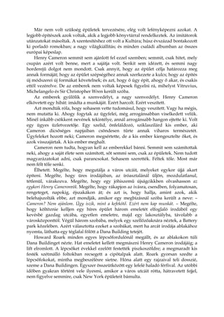 Már nem volt szükség épületek tervezésére, elég volt lefényképezni azokat. A
legjobb építészek azok voltak, akik a legjobb könyvtárral rendelkeztek. Az imitátorok
utánzatokat másoltak. A szentesítéshez ott volt a Kultúra; húsz évszázad bontakozott
ki porladó romokban; a nagy világkiállítás; és minden családi albumban az összes
európai képeslap.
Henry Cameron semmit sem ajánlott fel ezzel szemben; semmit, csak hitet, mely
csupán azért volt benne, mert a sajátja volt. Senkit sem idézett, és semmi nagy
horderejű dolgot nem mondott. Csak annyit, hogy az épület célja határozza meg
annak formáját; hogy az épület szépségéhez annak szerkezete a kulcs; hogy az építés
új módszerei új formákat követelnek; és azt, hogy ő úgy épít, ahogy ő akar, és csakis
ettől vezérelve. De az emberek nem voltak képesek figyelni rá, mihelyst Vitruvius,
Michelangelo és Sir Christopher Wren került szóba.
Az emberek gyűlölik a szenvedélyt, a nagy szenvedélyt. Henry Cameron
elkövetett egy hibát: imádta a munkáját. Ezért harcolt. Ezért veszített.
Azt mondták róla, hogy sohasem vette tudomásul, hogy veszített. Vagy ha mégis,
nem mutatta ki. Ahogy fogytak az ügyfelei, még arrogánsabban viselkedett velük.
Minél inkább csökkent nevének tekintélye, annál arrogánsabb hangon ejtette ki. Volt
egy ügyes üzletvezetője. Egy szelíd, önfeláldozó, sziklaszilárd kis ember, aki
Cameron dicsőséges napjaiban csöndesen tűrte annak viharos természetét.
Ügyfeleket hozott neki; Cameron megsértette, de a kis ember kiengesztelte őket, és
azok visszajártak. A kis ember meghalt.
Cameron nem tudta, hogyan kell az emberekkel bánni. Semmit sem számítottak
neki, ahogy a saját élete sem számított, sőt semmi sem, csak az épületek. Nem tudott
magyarázatokat adni, csak parancsokat. Sohasem szerették. Féltek tőle. Most már
nem félt tőle senki.
Élhetett. Megélte, hogy megutálja a város utcáit, melyeket egykor újjá akart
építeni. Megélte, hogy üres irodájában, az íróasztalánál üljön, mozdulatlanul,
tétlenül, várakozva. Megélte, hogy egy jóhiszemű újságcikkben olvashasson az
egykori Henry Cameronról. Megélte, hogy rákapjon az ivásra, csendben, folyamatosan,
rengeteget, napokig, éjszakákon át; és azt is, hogy hallja, amint azok, akik
belehajszolták ebbe, azt mondják, amikor egy megbízásnál szóba került a neve: –
Cameron? Nem ajánlom. Úgy iszik, mint a kefekötő. Ezért nem kap munkát. – Megélte,
hogy költöznie kelljen egy híres épület három emeletét elfoglaló irodából egy
kevésbé gazdag utcába, egyetlen emeletre, majd egy lakosztályba, távolabb a
városközponttól. Végül három szobába, melyek egy szellőzőaknára néztek, a Battery
park közelében. Azért választotta ezeket a szobákat, mert ha arcát irodája ablakához
nyomta, láthatta egy téglafal fölött a Dana Building tetejét.
Howard Roark minden egyes lépcsőfordulónál megállt, és az ablakokon túli
Dana Buildinget nézte. Hat emeletet kellett megmászni Henry Cameron irodájáig; a
lift elromlott. A lépcsőket évekkel ezelőtt festették piszkoszöldre; a megmaradt kis
festék szétmálló foltokban recsegett a cipőtalpak alatt. Roark gyorsan szedte a
lépcsőfokokat, mintha megbeszélésre sietne. Hóna alatt egy rajzaival teli dosszié,
szeme a Dana Buildingen. Egyszer összeütközött egy lefelé haladó férfival. Az utóbbi
időben gyakran történt vele ilyesmi, amikor a város utcáit rótta, hátravetett fejjel,
nem figyelve semmire, csak New York épületeit bámulta.
 