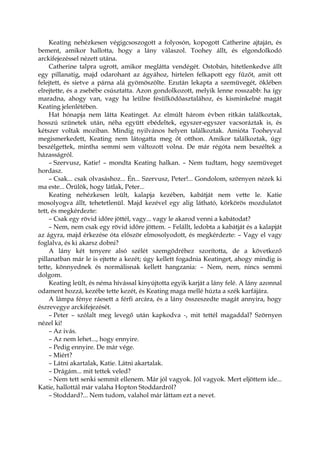 Keating nehézkesen végigcsoszogott a folyosón, kopogott Catherine ajtaján, és
bement, amikor hallotta, hogy a lány válaszol. Toohey állt, és elgondolkodó
arckifejezéssel nézett utána.
Catherine talpra ugrott, amikor meglátta vendégét. Ostobán, hitetlenkedve állt
egy pillanatig, majd odarohant az ágyához, hirtelen felkapott egy fűzőt, amit ott
felejtett, és sietve a párna alá gyömöszölte. Ezután lekapta a szemüvegét, öklében
elrejtette, és a zsebébe csúsztatta. Azon gondolkozott, melyik lenne rosszabb: ha így
maradna, ahogy van, vagy ha leülne fésülködőasztalához, és kisminkelné magát
Keating jelenlétében.
Hat hónapja nem látta Keatinget. Az elmúlt három évben ritkán találkoztak,
hosszú szünetek után, néha együtt ebédeltek, egyszer-egyszer vacsoráztak is, és
kétszer voltak moziban. Mindig nyilvános helyen találkoztak. Amióta Tooheyval
megismerkedett, Keating nem látogatta meg őt otthon. Amikor találkoztak, úgy
beszélgettek, mintha semmi sem változott volna. De már régóta nem beszéltek a
házasságról.
– Szervusz, Katie! – mondta Keating halkan. – Nem tudtam, hogy szemüveget
hordasz.
– Csak... csak olvasáshoz... Én... Szervusz, Peter!... Gondolom, szörnyen nézek ki
ma este... Örülök, hogy látlak, Peter...
Keating nehézkesen leült, kalapja kezében, kabátját nem vette le. Katie
mosolyogva állt, tehetetlenül. Majd kezével egy alig látható, körkörös mozdulatot
tett, és megkérdezte:
– Csak egy rövid időre jöttél, vagy... vagy le akarod venni a kabátodat?
– Nem, nem csak egy rövid időre jöttem. – Felállt, ledobta a kabátját és a kalapját
az ágyra, majd érkezése óta először elmosolyodott, és megkérdezte: – Vagy el vagy
foglalva, és ki akarsz dobni?
A lány két tenyere alsó szélét szemgödréhez szorította, de a következő
pillanatban már le is ejtette a kezét; úgy kellett fogadnia Keatinget, ahogy mindig is
tette, könnyednek és normálisnak kellett hangzania: – Nem, nem, nincs semmi
dolgom.
Keating leült, és néma hívással kinyújtotta egyik karját a lány felé. A lány azonnal
odament hozzá, kezébe tette kezét, és Keating maga mellé húzta a szék karfájára.
A lámpa fénye ráesett a férfi arcára, és a lány összeszedte magát annyira, hogy
észrevegye arckifejezését.
– Peter – szólalt meg levegő után kapkodva -, mit tettél magaddal? Szörnyen
nézel ki!
– Az ivás.
– Az nem lehet..., hogy ennyire.
– Pedig ennyire. De már vége.
– Miért?
– Látni akartalak, Katie. Látni akartalak.
– Drágám... mit tettek veled?
– Nem tett senki semmit ellenem. Már jól vagyok. Jól vagyok. Mert eljöttem ide...
Katie, hallottál már valaha Hopton Stoddardról?
– Stoddard?... Nem tudom, valahol már láttam ezt a nevet.
 