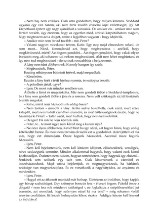 – Nem baj, nem érdekes. Csak arra gondoltam, hogy milyen különös. Stoddard
ugyanis egy vén barom, aki nem bírta tovább elviselni saját züllöttségét, így hát
kárpótlásul épített egy nagy ajándékot a városnak. De amikor én... amikor már nem
bírtam tovább, úgy éreztem, hogy az egyetlen mód, amivel kárpótolhatom magam,
hogy megteszem azt a dolgot, amire a legjobban vágyom – hogy idejövök.
– Amikor már nem bírtad tovább – mit, Peter?
– Valami nagyon mocskosat tettem, Katie. Egy nap majd elmondom neked, de
nem most... Nézd, kimondanád azt, hogy megbocsátasz – anélkül, hogy
megkérdeznéd, miért? Azt fogom gondolni... Azt fogom gondolni, hogy valaki olyan
bocsátott meg, aki sohasem tud nekem megbocsátani. Akit nem lehet megbántani, és
így nem tud megbocsátani – de ez csak rosszabbítja a helyzetemet.
A lány nem tűnt döbbentnek. Komoly hangon így szólt:
– Megbocsátok, Peter.
Keating néhányszor bólintott fejével, majd megszólalt:
– Köszönöm.
Ezután a lány fejét a férfi fejéhez nyomta, és suttogva beszélt:
– A pokolban jártál, ugye?
– Igen. De most már minden rendben van.
Átölelte a lányt és megcsókolta. Már nem gondolt többé a Stoddard-templomra,
és a lány sem gondolt többé a jóra és a rosszra. Nem volt szükségük rá; túl tisztának
érezték magukat.
– Katie, miért nem házasodtunk eddig össze?
– Nem tudom – mondta a lány. Aztán sietve hozzátette, csak azért, mert szíve
kalapált, mert nem tudott csendben maradni, és mert kötelességének érezte, hogy ne
használja ki Petert: – Talán azért, mert tudtuk, hogy nem kell sietnünk.
– De igen! Ha már le nem késtünk róla.
– Peter, te... te most ugye nem kéred meg a kezem újra?
– Ne nézz ilyen döbbenten, Katie! Mert ha így nézel, azt fogom hinni, hogy eddig
kételkedtél benne. És most nem bírnám elviselni ezt a gondolatot. Azért jöttem el ma
este, hogy ezt elmondjam. Össze fogunk házasodni. Azonnal össze fogunk
házasodni.
– Igen, Peter.
– Nem kell bejelentenünk, nem kell kitűzött időpont, előkészületek, vendégek,
nincs szükségünk semmire. Minden alkalommal hagytuk, hogy valami ezek közül
közbeszóljon. Őszintén nem tudom, hogyan történhetett, hogy hagytuk így elúszni...
Senkinek sem szólunk egy szót sem. Csak kisurranunk a városból és
összeházasodunk. Majd utána bejelentjük, és megmagyarázzuk, ha bárkinek
szüksége van magyarázatokra. És ez vonatkozik a nagybátyádra, az anyámra és
mindenkire.
– Igen, Peter.
– Hagyd ott az átkozott munkád már holnap. Elintézem az irodában, hogy kapjak
egy hónap szabadságot. Guy szörnyen bosszús lesz – élvezni fogom. Pakold össze a
dolgaid – nem lesz sok mindenre szükséged -, ne foglalkozz a szépítőszerekkel, jut
eszembe, azt mondtad, hogy szörnyen nézel ki ma este? – még sohasem voltál
ennyire csodálatos. Itt leszek holnapután kilenc órakor. Addigra készen kell lenned
az indulásra!
 