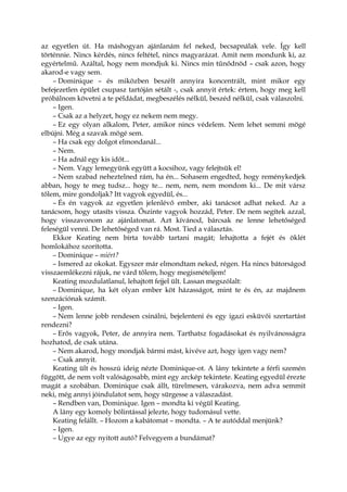 az egyetlen út. Ha máshogyan ajánlanám fel neked, becsapnálak vele. Így kell
történnie. Nincs kérdés, nincs feltétel, nincs magyarázat. Amit nem mondunk ki, az
egyértelmű. Azáltal, hogy nem mondjuk ki. Nincs min tűnődnöd – csak azon, hogy
akarod-e vagy sem.
– Dominique – és miközben beszélt annyira koncentrált, mint mikor egy
befejezetlen épület csupasz tartóján sétált -, csak annyit értek: értem, hogy meg kell
próbálnom követni a te példádat, megbeszélés nélkül, beszéd nélkül, csak válaszolni.
– Igen.
– Csak az a helyzet, hogy ez nekem nem megy.
– Ez egy olyan alkalom, Peter, amikor nincs védelem. Nem lehet semmi mögé
elbújni. Még a szavak mögé sem.
– Ha csak egy dolgot elmondanál...
– Nem.
– Ha adnál egy kis időt...
– Nem. Vagy lemegyünk együtt a kocsihoz, vagy felejtsük el!
– Nem szabad neheztelned rám, ha én... Sohasem engedted, hogy reménykedjek
abban, hogy te meg tudsz... hogy te... nem, nem, nem mondom ki... De mit vársz
tőlem, mire gondoljak? Itt vagyok egyedül, és...
– És én vagyok az egyetlen jelenlévő ember, aki tanácsot adhat neked. Az a
tanácsom, hogy utasíts vissza. Őszinte vagyok hozzád, Peter. De nem segítek azzal,
hogy visszavonom az ajánlatomat. Azt kívánod, bárcsak ne lenne lehetőséged
feleségül venni. De lehetőséged van rá. Most. Tied a választás.
Ekkor Keating nem bírta tovább tartani magát; lehajtotta a fejét és öklét
homlokához szorította.
– Dominique – miért?
– Ismered az okokat. Egyszer már elmondtam neked, régen. Ha nincs bátorságod
visszaemlékezni rájuk, ne várd tőlem, hogy megismételjem!
Keating mozdulatlanul, lehajtott fejjel ült. Lassan megszólalt:
– Dominique, ha két olyan ember köt házasságot, mint te és én, az majdnem
szenzációnak számít.
– Igen.
– Nem lenne jobb rendesen csinálni, bejelenteni és egy igazi esküvői szertartást
rendezni?
– Erős vagyok, Peter, de annyira nem. Tarthatsz fogadásokat és nyilvánosságra
hozhatod, de csak utána.
– Nem akarod, hogy mondjak bármi mást, kivéve azt, hogy igen vagy nem?
– Csak annyit.
Keating ült és hosszú ideig nézte Dominique-ot. A lány tekintete a férfi szemén
függött, de nem volt valóságosabb, mint egy arckép tekintete. Keating egyedül érezte
magát a szobában. Dominique csak állt, türelmesen, várakozva, nem adva semmit
neki, még annyi jóindulatot sem, hogy sürgesse a válaszadást.
– Rendben van, Dominique. Igen – mondta ki végül Keating.
A lány egy komoly bólintással jelezte, hogy tudomásul vette.
Keating felállt. – Hozom a kabátomat – mondta. – A te autóddal menjünk?
– Igen.
– Ugye az egy nyitott autó? Felvegyem a bundámat?
 
