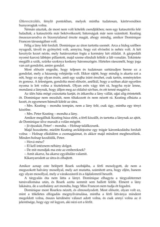 Útkereszteződés, fénylő pontokban, melyek mintha tudatosan, kárörvendően
hunyorogtak volna.
Némán utaztak, de most nem volt kötelék csendjükben; nem egy katasztrófa felé
haladtak; a katasztrófa már bekövetkezett; bátorságuk már nem számított. Keating
összezavarodva és bizonytalanul érezte magát, ahogy mindig, amikor Dominique
Francon társaságában volt.
Félig a lány felé fordult. Dominique az úton tartotta szemét. Arca a hideg szélben
nyugodt, távoli és gyönyörű volt, annyira, hogy ezt elviselni is nehéz volt. A két
kesztyűs kezet nézte, mely határozottan fogta a kormány két oldalát. A gázpedált
nyomó karcsú lábfejre pillantott, majd szeme elindult felfelé a láb vonalán. Tekintete
megállt a szűk, szürke szoknya keskeny háromszögén. Hirtelen ráeszmélt, hogy joga
van azt gondolni, amire gondol.
Most először engedte, hogy teljesen és tudatosan szétáradjon benne ez a
gondolat, mely a házasság velejárója volt. Ekkor rájött, hogy mindig is akarta ezt a
nőt, hogy ez egy olyan érzés, amit egy szajha iránt érezhet, csak tartós, reménytelen
és gonosz. A feleségem, gondolta most először, anélkül, hogy a szóban akár egyetlen
nyoma is lett volna a tiszteletnek. Olyan erős vágy tört rá, hogyha nyár lenne,
mondaná a lánynak, hogy álljon meg az oldalsó sávban, és ott tenné magáévá.
Az ülés háta mögé csúsztatta karját, és átkarolta a lány vállát, ujjai alig érintették
őt. Dominique nem mozdult, nem tiltakozott és nem nézett rá. Keating elhúzta a
kezét, és egyenesen bámult kifelé az útra.
– Mrs. Keating – mondta tompán, nem a lány felé, csak úgy, mintha egy tényt
közölne.
– Mrs. Peter Keating – mondta a lány.
Amikor megálltak Keating háza előtt, a férfi kiszállt, és tartotta a lánynak az ajtót,
de Dominique ülve maradt a volán mögött.
– Jó éjszakát, Peter! – mondta. – Holnap találkozunk.
Majd hozzátette, mielőtt Keating arckifejezése egy trágár káromkodásba fordult
volna: – Holnap elküldöm a csomagjaimat, és akkor majd mindent megbeszélünk.
Minden holnap kezdődik, Peter.
– Hová mész?
– El kell intéznem néhány dolgot.
– De mit mondjak ma este az embereknek?
– Amit akarsz, ha akarsz egyáltalán valamit.
Kikanyarodott az útra és elhajtott.
Amikor aznap este belépett Roark szobájába, a férfi mosolygott, de nem a
megszokott halvány mosollyal, mely azt mutatta, számított arra, hogy eljön, hanem
egy olyan mosollyal, mely a várakozásról és a fájdalomról beszélt.
A tárgyalás óta nem látta a lányt. Dominique elhagyta a tárgyalótermet
tanúvallomása után, és Roark azóta semmit sem hallott felőle. Elment a lány
lakására, de a szobalány azt mondta, hogy Miss Francon nem tudja őt fogadni.
Dominique most Roarkra nézett, és elmosolyodott. Most először, olyan volt ez,
mint a tökéletes elfogadás megnyilvánulása, mintha a férfi látványa mindent
megoldott volna, összes kérdésére választ adott volna, és csak annyi volna az ő
jelentősége, hogy egy nő legyen, aki nézi ezt a férfit.
 