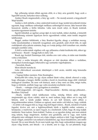 Egy pillanatig némán álltak egymás előtt, és a lány arra gondolt, hogy azok a
legszebb szavak, melyekre nincs szükség.
Amikor Roark megmozdult, a lány így szólt: – Ne mondj semmit a tárgyalásról!
Majd később.
Amikor a férfi átölelte, a lány odafordult testével, hogy testük közvetlenül érintse
egymást, hogy mellkasa szélességét mellkasa szélességével érezze, lába hosszát lába
hosszával, mintha a férfin feküdne. Lába nem érzett súlyt, és Roark testének
nyomása egyenesen tartotta.
Együtt feküdtek az ágyban aznap éjjel, és nem tudták, mikor aludtak, a kimerült
eszméletlenség szünetei éppolyan heves egyesülések voltak, mint testük megrázó
találkozásai.
Reggel, amikor felöltöztek, a lány Roarkot figyelte, ahogy a szobában mozog.
Látta mozdulataiban a kimerült nyugalmat; arra gondolt, amit elvett tőle, és saját
csuklójának súlya jelezte számára, hogy az ő ereje pedig a férfi izmaiban van, mintha
energiát cseréltek volna.
A férfi a szoba másik végében volt, egy pillanatra a hátát fordította felé, ekkor így
szólt hozzá: – Roark! – hangja halk és mély volt.
Roark úgy fordult Dominique felé, mintha erre várt volna, és talán már kitalálta
volna a folytatást.
A lány a szoba közepén állt, ahogyan az első éjszakán ebben a szobában,
ünnepélyes komolysággal, felkészülve egy szertartás végrehajtására.
– Szeretlek, Roark.
Most először mondta ki.
Látta elkövetkező szavainak tükörképét a férfi arcán, mielőtt még kimondta
volna azokat.
– Tegnap férjhez mentem. Peter Keatinghez.
Könnyebb lett volna, ha egy olyan embert látott volna, akinek eltorzul a szája,
hogy elharapja a hangot, ökölbe szorítja a kezét és összefonja maga előtt védelmül
önmagával szemben. De nem volt könnyű, mert a lány nem ezt látta, mégis tudta,
hogy ez történik, anélkül, hogy egy valós mozdulat enyhítette volna.
– Roark... – suttogta a lány gyengéden és rémülten.
A férfi megszólalt: – Jól vagyok. – Majd hozzátette: – Kérlek, várj egy pillanatot...
Rendben. Folytasd!
– Roark, mielőtt veled találkoztam volna, mindig féltem attól, nehogy
megismerjek egy olyan valakit, mint te, mert tudtam, hogy akkor azt is meg kell
látnom, amit a tanúk padján láttam, és azt kell tennem, amit abban a
tárgyalóteremben tettem. Utáltam az egészet, mert sértés volt feléd az, hogy védelek
– és sértés volt magam felé az, hogy meg kell téged védeni... Roark, mindent el tudok
fogadni, kivéve azt, ami a legkönnyebbnek tűnik a legtöbb ember számára: a
középutat, a majdnemet, az éppen hogyot, és a közbensőt. Lehet, hogy ők meg tudják
indokolni. Nem tudom. Nem érdekel. Tudom, ez az egyetlen dolog, ami nem adatott
meg nekem, hogy megértsem. Amikor arra gondolok, ami te vagy, nem tudok
elfogadni más valóságot, kivéve azt a fajta világot, amilyen a tiéd. Vagy legalább egy
olyan világot, amelyben van esélyed a küzdelemre, egy olyan küzdelemre, ami méltó
hozzád. De ez nem létezik. És én nem tudok úgy élni, hogy szétszakítom magam egy
olyan világ között, ami létezik – és a között, ami te vagy. Ez azt jelentené, hogy
 