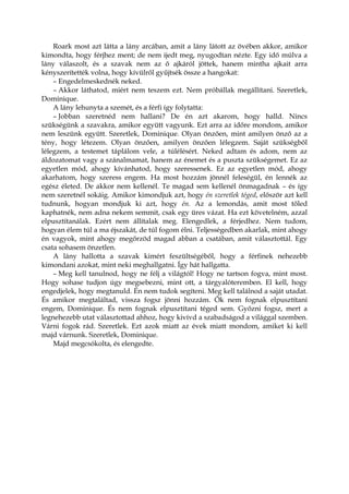 Roark most azt látta a lány arcában, amit a lány látott az övében akkor, amikor
kimondta, hogy férjhez ment; de nem ijedt meg, nyugodtan nézte. Egy idő múlva a
lány válaszolt, és a szavak nem az ő ajkáról jöttek, hanem mintha ajkait arra
kényszerítették volna, hogy kívülről gyűjtsék össze a hangokat:
– Engedelmeskednék neked.
– Akkor láthatod, miért nem teszem ezt. Nem próbállak megállítani. Szeretlek,
Dominique.
A lány lehunyta a szemét, és a férfi így folytatta:
– Jobban szeretnéd nem hallani? De én azt akarom, hogy halld. Nincs
szükségünk a szavakra, amikor együtt vagyunk. Ezt arra az időre mondom, amikor
nem leszünk együtt. Szeretlek, Dominique. Olyan önzően, mint amilyen önző az a
tény, hogy létezem. Olyan önzően, amilyen önzően lélegzem. Saját szükségből
lélegzem, a testemet táplálom vele, a túlélésért. Neked adtam és adom, nem az
áldozatomat vagy a szánalmamat, hanem az énemet és a puszta szükségemet. Ez az
egyetlen mód, ahogy kívánhatod, hogy szeressenek. Ez az egyetlen mód, ahogy
akarhatom, hogy szeress engem. Ha most hozzám jönnél feleségül, én lennék az
egész életed. De akkor nem kellenél. Te magad sem kellenél önmagadnak – és így
nem szeretnél sokáig. Amikor kimondjuk azt, hogy én szeretlek téged, először azt kell
tudnunk, hogyan mondjuk ki azt, hogy én. Az a lemondás, amit most tőled
kaphatnék, nem adna nekem semmit, csak egy üres vázat. Ha ezt követelném, azzal
elpusztítanálak. Ezért nem állítalak meg. Elengedlek, a férjedhez. Nem tudom,
hogyan élem túl a ma éjszakát, de túl fogom élni. Teljességedben akarlak, mint ahogy
én vagyok, mint ahogy megőrzöd magad abban a csatában, amit választottál. Egy
csata sohasem önzetlen.
A lány hallotta a szavak kimért feszültségéből, hogy a férfinek nehezebb
kimondani azokat, mint neki meghallgatni. Így hát hallgatta.
– Meg kell tanulnod, hogy ne félj a világtól! Hogy ne tartson fogva, mint most.
Hogy sohase tudjon úgy megsebezni, mint ott, a tárgyalóteremben. El kell, hogy
engedjelek, hogy megtanuld. Én nem tudok segíteni. Meg kell találnod a saját utadat.
És amikor megtaláltad, vissza fogsz jönni hozzám. Ők nem fognak elpusztítani
engem, Dominique. És nem fognak elpusztítani téged sem. Győzni fogsz, mert a
legnehezebb utat választottad ahhoz, hogy kivívd a szabadságod a világgal szemben.
Várni fogok rád. Szeretlek. Ezt azok miatt az évek miatt mondom, amiket ki kell
majd várnunk. Szeretlek, Dominique.
Majd megcsókolta, és elengedte.
 
