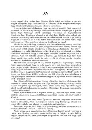 XV
Aznap reggel kilenc órakor Peter Keating fel-alá járkált szobájában, a zárt ajtó
mögött. Elfelejtette, hogy kilenc óra van, és Catherine vár rá. Kényszerítette magát,
hogy elfelejtse a lányt és mindent, ami a lánnyal kapcsolatos.
A szoba ajtaja azért volt bezárva, hogy megvédje őt anyjától. Előző este, mivel
észrevette fia dühös nyugtalanságát, kikényszerítette belőle az igazságot. Kipattant
belőle, hogy házasságot kötött Dominique Franconnal, és magyarázatként
hozzáfűzte, hogy Dominique elutazott a városból, hogy közölje a hírt valami idős
rokonnal. Anyját annyira lekötötte saját öröme és kérdéseinek áradata, hogy Keating
megúszta a válaszokat és el tudta rejteni rémületét; nem volt benne biztos, hogy
valóban van egy felesége, és hogy vissza fog jönni hozzá ma reggel.
Megtiltotta anyjának, hogy bejelentse a hírt, ennek ellenére az asszony már előző
este felhívott néhány embert, és ezen a reggelen is elintézett néhány telefont. Így
most szünet nélkül csörgött a telefonjuk, és lelkes hangok kérdezték: – Igaz a hír? –
csodálkozva és gratulációkkal elárasztva őket. Keating látta a telefonálók neveiből és
társadalmi pozícióiból, ahogy a hírek egyre szélesebb körökben terjednek szét a
városban. Nem volt hajlandó felvenni a telefont. Úgy tűnt neki, hogy New York
összes pontja ünneplésben úszik, és csak egyedül ő, elbújva szobája vízhatlan
keszonjában, kirekesztett, elveszett és rémült.
Már majdnem dél felé járt az idő, amikor megszólalt a kapucsengő. Keating
fülére tapasztotta kezét, hogy ne tudja meg, ki az és mit akar. Ekkor meghallotta
anyja hangját, annyira rikácsolt az örömtől, hogy zavarba ejtően idétlennek hatott: –
Petey, drágám, nem akarsz kijönni és megcsókolni a feleségedet? – Keating kirohant
az előszobába, és megpillantotta Dominique-ot, amint puha nercbundáját veszi le. A
bunda egy illathullámot küldött orrába, az utca hideg levegője keveredett benne a
lány parfümjével. Dominique illendően mosolygott, és egyenesen a férfire nézve így
szólt: – Jó reggelt, Peter!
Egy pillanatra kihúzta magát, és ebben a pillanatban újraélte a telefonhívásokat,
és érezte a diadalt, amire feljogosították. Úgy mozgott, mint egy férfi egy zsúfolt
stadion arénájában, úgy mosolygott, mintha érezte volna, hogy egy ívfény sugara
játszik mosolya ráncaiban, majd megszólalt: – Dominique, drágám, ez olyan, mintha
egy álom válna valóra!
Ebben a pillanatban eltűnt a megértés méltósága, mely két olyan ember között
jött létre, kiknek sorsa megpecsételődött, és házasságuk olyanná vált, amilyen célból
köttetett.
A lány mintha örült volna ennek. Így szólt: – Sajnálom, hogy nem a karjaidban
hoztál át a küszöbön, Peter. – Keating nem csókolta meg, de megfogta a kezét, és a
csukló fölött csókolta meg a karját, egyszerű, intim gyöngédséggel.
Észrevette, hogy ott áll az anyja, és a győzelem egy erőteljes kézmozdulatával
kísérve azt mondta: – Anyám – Dominique Keating.
Nézte, ahogy anyja megcsókolja a lányt. Dominique komoly arccal viszonozta a
csókot. Mrs. Keating elszoruló torokkal szólalt meg: – Drágám, annyira boldog
vagyok, annyira örülök, isten áldjon téged, elképzelésem sem volt róla, hogy ilyen
szép vagy!
 