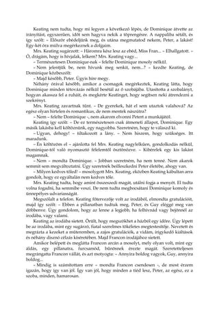 Keating nem tudta, hogy mi legyen a következő lépés, de Dominique átvette az
irányítást, egyszerűen, időt sem hagyva nekik a töprengésre. A nappaliba sétált, és
így szólt: – Először ebédeljünk meg, és utána megmutatod nekem, Peter, a lakást!
Egy-két óra múlva megérkeznek a dolgaim.
Mrs. Keating sugárzott: – Háromra kész lesz az ebéd, Miss Fran... – Elhallgatott. –
Ó, drágám, hogy is hívjalak, lelkem? Mrs. Keating vagy...
– Természetesen Dominique-nak – felelte Dominique mosoly nélkül.
– Nem jelentjük be, nem hívunk meg senkit, nem...? – kezdte Keating, de
Dominique közbeszólt:
– Majd később, Peter. Úgyis híre megy.
Néhány órával később, amikor a csomagok megérkeztek, Keating látta, hogy
Dominique minden tétovázás nélkül besétál az ő szobájába. Utasította a szobalányt,
hogyan akassza fel a ruháit, és megkérte Keatinget, hogy segítsen neki átrendezni a
szekrényt.
Mrs. Keating zavartnak tűnt. – De gyerekek, hát el sem utaztok valahová? Az
egész olyan hirtelen és romantikus, de nem mentek nászútra?
– Nem – felelte Dominique -, nem akarom elvonni Petert a munkájától.
Keating így szólt: – De ez természetesen csak átmeneti állapot, Dominique. Egy
másik lakásba kell költöznünk, egy nagyobba. Szeretném, hogy te válaszd ki.
– Ugyan, dehogy! – tiltakozott a lány. – Nem hiszem, hogy szükséges. Itt
maradunk.
– Én költözöm el – ajánlotta fel Mrs. Keating nagylelkűen, gondolkodás nélkül,
Dominique-tól való nyomasztó félelemtől ösztönözve. – Kibérelek egy kis lakást
magamnak.
– Nem – mondta Dominique. – Jobban szeretném, ha nem tenné. Nem akarok
semmit sem megváltoztatni. Úgy szeretnék beilleszkedni Peter életébe, ahogy van.
– Milyen kedves tőled! – mosolygott Mrs. Keating, eközben Keating kábultan arra
gondolt, hogy ez egyáltalán nem kedves tőle.
Mrs. Keating tudta, hogy amint összeszedi magát, utálni fogja a menyét. El tudta
volna fogadni, ha semmibe veszi. De nem tudta megbocsátani Dominique komoly és
ünnepélyes udvariasságát.
Megszólalt a telefon. Keating főtervezője volt az irodából, elmondta gratulációit,
majd így szólt: – Ebben a pillanatban tudtuk meg, Peter, és Guy eléggé meg van
döbbenve. Úgy gondolom, hogy az lenne a legjobb, ha felhívnád vagy bejönnél az
irodába, vagy valami.
Keating az irodába sietett. Örült, hogy megszökhet a házból egy időre. Úgy lépett
be az irodába, mint egy sugárzó, fiatal szerelmes tökéletes megtestesítője. Nevetett és
megrázta a kezeket a műteremben, a zajos gratulációk, a vidám, irigykedő kiáltások
és néhány disznó célzás kíséretében. Majd Francon irodájához sietett.
Amikor belépett és meglátta Francon arcán a mosolyt, mely olyan volt, mint egy
áldás, egy pillanatra, furcsamód, bűnösnek érezte magát. Szeretetteljesen
megrángatta Francon vállát, és azt motyogta: – Annyira boldog vagyok, Guy, annyira
boldog...
– Mindig is számítottam erre – mondta Francon csendesen -, de most érzem
igazán, hogy így van jól. Így van jól, hogy minden a tiéd lesz, Peter, az egész, ez a
szoba, minden, hamarosan.
 
