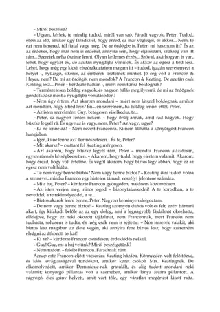 – Miről beszélsz?
– Ugyan, kérlek, te mindig tudod, miről van szó. Fáradt vagyok, Peter. Tudod,
eljön az idő, amikor úgy fáradsz el, hogy érzed, ez már végleges, és akkor... Nem, te
ezt nem ismered, túl fiatal vagy még. De az ördögbe is, Peter, mi hasznom itt? És az
az érdekes, hogy már nem is érdekel, annyira sem, hogy eljátsszam, szükség van itt
rám... Szeretek néha őszinte lenni. Olyan kellemes érzés... Szóval, akárhogyan is van,
lehet, hogy egykét év, de azután nyugdíjba vonulok. És akkor az egész a tiéd lesz.
Lehet, hogy még egy kicsit elszórakoztatom magam itt – tudod, igazán szeretem ezt a
helyet -, nyüzsgő, sikeres, az embe
