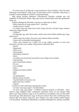 – És nézze meg ezt is! Bárcsak a maga korában én ilyet csináltam volna! De miért
kellett így összecsapnia? Tudja, hogy én mit tennék ezzel? A pokolba a lépcsőivel, a
pokolba a kazánszobájával! Amikor az alapokat lerakja...
Még sokáig folytatta dühöngve. Káromkodott. Egyetlen vázlattal sem volt
elégedett. De Roarknak feltűnt, hogy úgy beszél, mintha építés alatt álló épületekről
lenne szó.
Hirtelen elhallgatott, félretolta a rajzokat, és rájuk tette az öklét.
– Mikor határozta el, hogy építész lesz? – kérdezte.
– Amikor tízéves voltam.
– Az ember még nem tudja olyan korán, hogy mit akar, sőt lehet, hogy sohasem
tudja meg. Maga hazudik.
– Valóban?
– Ne bámuljon így rám! Nem tudna valami mást nézni? Miért döntött úgy, hogy
építész lesz?
– Akkor még nem tudtam. De azért, mert sohasem hittem istenben.
– Ugyan már, ne beszéljen badarságokat!
– Azért, mert imádom ezt a földet. Ezt az egy dolgot szeretem, és mert nem
tetszenek a formák ezen a földön. Meg akarom változtatni őket.
– Kinek?
– Magamnak.
– Hány éves?
– Huszonkettő.
– Hol hallotta mindezt?
– Sehol.
– Az ember nem beszél így huszonkét évesen. Maga nem normális.
– Valószínűleg.
– Nem dicséretnek szántam.
– Én sem.
– Van családja?
– Nincs.
– Dolgozott tanulás mellett?
– Igen.
– Hol?
– Az építőiparban.
– Mennyi pénze maradt?
– Tizenhét dollár és harminc cent.
– Mikor jött New Yorkba?
– Tegnap.
Cameron az ökle alatti fehér papírlapokra nézett.
– Az isten verje meg magát! – mondta halkan.
– Az isten verje meg magát! – üvöltötte Cameron hirtelen, és előredőlt. – Nem
kértem, hogy idejöjjön! Nincs szükségem rajzolókra! Nincs itt mit rajzolni! Még
ahhoz sincs elég munkám, hogy én és az embereim ne kerüljünk a Bowery Missionbe!
Nem kell egy őrült álmodozó, hogy itt éhezzen nekem! Nem kell a felelősség! Nem
kértem! Már nem hittem, hogy lesz ilyen. Elegem van. Már évekkel ezelőtt elegem
volt, kiszálltam. Tökéletesen kibékültem a nyáladzó tökfejekkel itt, akiknek semmijük
 