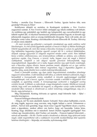 IV
Toohey – mondta Guy Francon -, Ellsworth Toohey. Igazán kedves tőle, nem
gondolja? Olvassa el, Peter!
Kedélyesen áthajolt az asztalon, és Keatingnek nyújtotta a New Frontiers
augusztusi számát. A New Frontiers fehér címlapján egy fekete embléma volt látható.
Az embléma egy palettából, egy lantból, egy kalapácsból, egy csavarhúzóból és egy
felkelő napból állt. A folyóirat harmincezer példányszámban fogyott, és követői úgy
jellemezték magukat, mint az ország intellektuális élcsapata. Nem volt senki, aki ezt
kétségbe vonta volna. Keating a következőket olvasta Ellsworth M. Toohey Márvány
és vakolat című cikkéből:
...És most vessünk egy pillantást a metropolis városképének egy másik említésre méltó
létesítményére. Az értő szemek figyelmébe ajánljuk a Francon & Heyer új Melton Buildingjét.
Fehérlő nyugalomban áll, mint ékes tanúja a klasszikus tisztaság és a józan ész győzelmének.
Egy halhatatlan hagyomány fegyelme egyesítő szerepet tölt be e szerkezet kialakításában,
melynek szépsége egyszerűen és világosan megérinti minden ember szívét. Nem található
benne a különc exhibicionizmus, sem természetellenes erőlködés az újításra, sem a féktelen
egotizmus orgiája. Guy Francon, a tervező, tudta, hogyan vesse alá magát a kötelező
szabályoknak, melyekről a vele dolgozó rajzolók generációi bebizonyították, hogy
megszeghetetlenek. Ugyanakkor azt is tudta, hogyan jelenítse meg saját kreatív eredetiségét,
nem a klasszikus dogma ellenére, hanem pontosan amiatt, elfogadva azt az igaz művész
alázatosságával. Zárójelben talán érdemes megemlíteni, hogy a dogmatikus fegyelem az
egyetlen dolog, amely lehetővé teszi a valódi eredetiség kibontakozását...
Ennél is fontosabb azonban, egy ilyen épület megszületésének szimbolikus jelentősége
nagyszerű városunkban. A déli homlokzat előtt állva, az emberbe belehasít a felismerés, hogy a
harmadiktól a tizennyolcadik szintig szándékolt és tetszetős egyformasággal ismétlődő
szalagpárkányok, ezek a hosszú, egyenes, vízszintes vonalak a mérséklő és kiegyenlítő elvet
szolgálják, az egyenlőség vonalai. A toronymagasságú szerkezetet a megfigyelő szerény
szintjére hozzák. A földnek, az embereknek, a nagy tömegeknek a vonalai. Mintha azt üzennék
nekünk, hogy senki sem emelkedhet túl magasra, az átlagember szintje szabta korlátok fölé,
mindenkit féken tartanak és ellenőriznek az emberi testvériség szalagpárkányai, még ezt a
büszke, nagy építményt is...
Még folytatódott. Keating elolvasta az egészet, majd felemelte fejét. – Ejha! –
mondta lenyűgözve.
Francon boldogan elmosolyodott.
– Elég jó, mi? És nem akárkitől, hanem Tooheytól. Nem sokan hallhatták a nevét,
de még fogják, jegyezze meg szavaim, még fogják hallani a nevét. Felismerem a
jeleket... Szóval nem gondolja, hogy olyan rossz vagyok? Egyébként olyan a nyelve,
mint a jégcsákány, amikor ahhoz van kedve, hogy azt használja. Látnia kéne,
Keating, hogy általában mit ír másokról. Ismeri Durkin legújabb egérfogóját? Nos
voltam egy összejövetelen, ahol Toohey azt mondta – Francon kajánul felnevetett -,
szóval azt mondta: – Ha Mr. Durkin annak a tévedésnek az áldozata, hogy építésznek tartja
magát, valaki megemlíthetné neki a szakképzett vízszerelők munkaerőhiánya által nyújtotta
hatalmas lehetőségeket. – Képzelje, ezt mondta, nyilvánosság előtt!
 