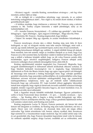 – Kíváncsi vagyok – mondta Keating, szomorkásan sóvárogva -, mit fog rólam
mondani, amikor eljön az ideje.
– Mi az ördögöt ért a szimbolikus jelentőség vagy micsoda, és az emberi
testvériség szalagpárkányai alatt?... Nos végül is, ha emiatt dicsér minket, el kellene
gondolkodnunk rajta!
– A kritikus munkája, hogy értelmezze a művészt, Mr. Francon, még a művész
számára is. Mr. Toohey csupán kimondta a rejtett jelentőséget, mely az ön
tudatalattijában volt.
– Ó! – mondta Francon, bizonytalanul. – Ó, valóban úgy gondolja? – tette hozzá
felragyogva. – Igen, lehetséges... Igen, nagyon is lehetséges... Maga okos fiú, Peter.
– Köszönöm, Mr. Francon – Keating megmozdult, hogy felálljon.
– Várjon! Ne menjen! Még egy cigaretta, és azután mindketten folytathatjuk a
robotot.
Francon mosolyogva olvasta újra a cikket. Keating még nem látta őt ilyen
boldognak; se rajz, se elvégzett munka nem tette ennyire boldoggá, mint ezek a
szavak, egy másik embertől, egy nyomtatott lapon, nyitva más olvasó szemeknek.
Keating kényelmesen üldögélt egy székben. A cégnél eltöltött hónap jól alakult.
Nem mondott, nem tett semmit, mégis az irodában elterjedt az az érzés, hogy Guy
Francon ezt a fiút szeretné látni, ha bármikor valakit is küldeni kell hozzá. Alig telt el
nap a nélkül a kellemes közjáték nélkül, hogy ne ült volna Francon asztala előtt,
tiszteletteljes, egyre növekvő meghittségben, hallgatva Francon sóhajait arról,
mennyire szükséges olyan emberek társaságában lenni, akik értik őt.
Keating rajzolótársaitól mindent megtudott Guy Franconról. Megtudta, hogy
nyugodt mértékletességről és kifinomult ízlésről árulkodnak étkezési szokásai, és
hogy büszkén kérkedett ínyencségével. Azt is megtudta, hogy kitüntetéssel
diplomázott az École des Beaux-Artson; hogy egy egész vagyon pénzt vett feleségül,
de házassága nem tartozott a boldog házasságok közé; hogy zokniját aprólékos
gonddal választotta, hogy passzoljon zsebkendőjéhez, de nyakkendőjéhez soha; hogy
különösen szívesen tervezett épületeket szürkegránitból; hogy egy connecticuti
szürkegránitbánya tulajdonosa, mely egy jól működő üzleti vállalkozásnak
bizonyult; hogy egy szilvaszínű, XV. Lajos korabeli stílusú agglegény lakosztályt
tartott fenn magának; hogy régóta jó hírnévnek örvendő családból származó felesége
meghalt, minden vagyonát egyetlen lányukra hagyva, aki most tizenkilenc éves, és
főiskolai éveit tölti, távol otthonától.
Ezek a legutolsó tények felettébb érdekelték Keatinget. Egyszer puhatolózva
szóba is hozta Franconnak lánya kérdését. – Ó, igen... – mondta soványan. – Igen,
valóban... – Így Keating abba is hagyta a dolog további bolygatását, egy időre,
legalábbis; Francon arckifejezése elárulta, hogy a lánya gondolata fájdalmasan terhes
volt számára valami miatt, amit Keating nem tudott.
Keating megismerte Lucius N. Heyert, Francon partnerét, aki három hét alatt
kétszer tett látogatást az irodában, de Keating még nem tudta kideríteni, mit tesz a
cégért. Heyer nem volt vérzékeny, de olyannak tűnt, mint aki mégis ebben
szenvedne. Egy letűnt arisztokrata volt, hosszú, vékony nyakkal, fakó, kocsányon
lógó szemmel és a visszataszítóan nyájas modorral. Egy ősi család utolsó sarja volt,
és azt gyanították róla, hogy Francon társadalmi kapcsolatai miatt vette be társnak.
Az emberek sajnálták szegény drága Luciust, csodálták azt az erőfeszítést, amit
 