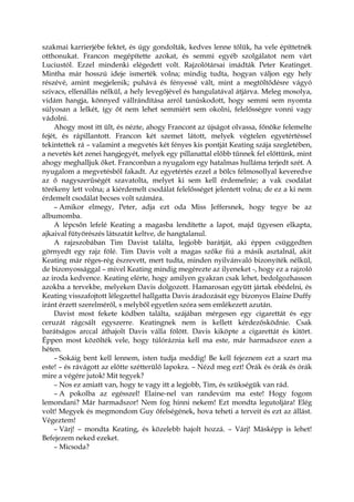 szakmai karrierjébe fektet, és úgy gondolták, kedves lenne tőlük, ha vele építtetnék
otthonukat. Francon megépítette azokat, és semmi egyéb szolgálatot nem várt
Luciustól. Ezzel mindenki elégedett volt. Rajzolótársai imádták Peter Keatinget.
Mintha már hosszú ideje ismerték volna; mindig tudta, hogyan váljon egy hely
részévé, amint megjelenik; puhává és fényessé vált, mint a megtöltődésre vágyó
szivacs, ellenállás nélkül, a hely levegőjével és hangulatával átjárva. Meleg mosolya,
vidám hangja, könnyed vállrándítása arról tanúskodott, hogy semmi sem nyomta
súlyosan a lelkét, így őt nem lehet semmiért sem okolni, felelősségre vonni vagy
vádolni.
Ahogy most itt ült, és nézte, ahogy Francont az újságot olvassa, főnöke felemelte
fejét, és rápillantott. Francon két szemet látott, melyek végtelen egyetértéssel
tekintettek rá – valamint a megvetés két fényes kis pontját Keating szája szegletében,
a nevetés két zenei hangjegyét, melyek egy pillanattal előbb tűnnek fel előttünk, mint
ahogy meghalljuk őket. Franconban a nyugalom egy hatalmas hulláma terjedt szét. A
nyugalom a megvetésből fakadt. Az egyetértés ezzel a bölcs félmosollyal keveredve
az ő nagyszerűségét szavatolta, melyet ki sem kell érdemelnie; a vak csodálat
törékeny lett volna; a kiérdemelt csodálat felelősséget jelentett volna; de ez a ki nem
érdemelt csodálat becses volt számára.
– Amikor elmegy, Peter, adja ezt oda Miss Jeffersnek, hogy tegye be az
albumomba.
A lépcsőn lefelé Keating a magasba lendítette a lapot, majd ügyesen elkapta,
ajkaival fütyörészés látszatát keltve, de hangtalanul.
A rajzszobában Tim Davist találta, legjobb barátját, aki éppen csüggedten
görnyedt egy rajz fölé. Tim Davis volt a magas szőke fiú a másik asztalnál, akit
Keating már réges-rég észrevett, mert tudta, minden nyilvánvaló bizonyíték nélkül,
de bizonyossággal – mivel Keating mindig megérezte az ilyeneket -, hogy ez a rajzoló
az iroda kedvence. Keating elérte, hogy amilyen gyakran csak lehet, bedolgozhasson
azokba a tervekbe, melyeken Davis dolgozott. Hamarosan együtt jártak ebédelni, és
Keating visszafojtott lélegzettel hallgatta Davis áradozását egy bizonyos Elaine Duffy
iránt érzett szerelméről, s melyből egyetlen szóra sem emlékezett azután.
Davist most fekete ködben találta, szájában mérgesen egy cigarettát és egy
ceruzát rágcsált egyszerre. Keatingnek nem is kellett kérdezősködnie. Csak
barátságos arccal áthajolt Davis válla fölött. Davis kiköpte a cigarettát és kitört.
Éppen most közölték vele, hogy túlóráznia kell ma este, már harmadszor ezen a
héten.
– Sokáig bent kell lennem, isten tudja meddig! Be kell fejeznem ezt a szart ma
este! – és rávágott az előtte szétterülő lapokra. – Nézd meg ezt! Órák és órák és órák
mire a végére jutok! Mit tegyek?
– Nos ez amiatt van, hogy te vagy itt a legjobb, Tim, és szükségük van rád.
– A pokolba az egésszel! Elaine-nel van randevúm ma este! Hogy fogom
lemondani? Már harmadszor! Nem fog hinni nekem! Ezt mondta legutoljára! Elég
volt! Megyek és megmondom Guy őfelségének, hova teheti a terveit és ezt az állást.
Végeztem!
– Várj! – mondta Keating, és közelebb hajolt hozzá. – Várj! Másképp is lehet!
Befejezem neked ezeket.
– Micsoda?
 