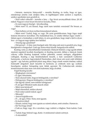 – Istenem, mennyire hiányoztál! – mondta Keating, és tudta, hogy ez igaz,
mindennap amióta csak utoljára látta, és legfőképpen talán azokon a napokon,
amikor egyáltalán nem gondolt rá.
– Nem sokat változtál – mondta a lány. – Egy kicsit soványabbnak tűnsz. Jól áll
neked. Nagyon vonzó leszel ötvenéves korodra, Peter.
– Ez nem nagyon hízelgő – következőleg.
– Miért nem? Ó, azt hiszed, hogy most nem tartalak vonzónak? De hiszen az
vagy!
– Nem kellene ezt ilyen nyíltan kimondanod nekem.
– Miért nem? Tudod, hogy az vagy. De azon gondolkoztam, hogy fogsz majd
kinézni ötvenéves korodban. Ősz halántékod lesz, és szürke öltönyt fogsz viselni –
láttam egyet a kirakatban a múlt héten, és arra gondoltam, hogy majd a tiéd is olyan
lesz – és nagyon nagy építész lesz belőled.
– Tényleg úgy gondolod?
– Hát persze! – A lány nem hízelgett neki. Sőt még csak nem is gondolt arra, hogy
hízelgésnek is hangozhat. Csak egy biztos tényt közölt, hangsúlyozás nélkül.
Keating várta az elkerülhetetlen kérdéseket. Ehelyett hirtelen a régi együtt töltött
stantoni napokról kezdtek beszélgetni, és Keating nevetett, ölében a lánnyal, kinek
vékony vállai Keating karjának ívében pihentek, szemei melegen, elégedetten
csillogtak. Keating a régi fürdőruháikról beszélt, a futó szemekről Catherine
harisnyáin, a kedvenc fagyizójukról Stantonban, ahol olyan sok nyári estét töltöttek
együtt – egy halvány gondolat jelent meg ekkor, hogy ennek semmi értelme; sokkal
fontosabb dolgokról akart beszélni és kérdezni; az emberek nem így szoktak
beszélgetni, amikor hónapokig nem látták egymást. De Catherine-nek mindez
természetesnek tűnt; nem vett arról tudomást, hogy elváltak.
Végül Keating kezdte:
– Megkaptad a táviratom?
– Ó, igen. Köszönöm.
– Nem akarod tudni, hogyan boldogulok a városban?
– Dehogynem. Hogyan boldogulsz a városban?
– Ide figyelj! Látom, nem érdekel túlságosan!
– Ó, de igen! Mindent tudni akarok rólad.
– Miért nem kérdezel?
– Majd elmondod, amikor akarod.
– Nem sokat számít neked, ugye?
– Micsoda?
– Amivel foglalkozom.
– Ó..., de igen, Peter. Nem, nem igazán.
– Ez kedves tőled!
– Hiszen, tudod, hogy nem igazán az számít nekem, amit csinálsz. Hanem te.
– Én? Ezt hogy érted?
– Csak az, hogy vagy. Itt a városban, vagy valahol a világban. Nem tudom. Csak
ennyi.
– Tudod, hogy bolond vagy, Katie. A módszered valami szörnyű.
– A micsodám?
 