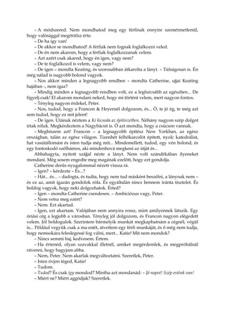 – A módszered. Nem mondhatod meg egy férfinak ennyire szemérmetlenül,
hogy valósággal megőrülsz érte.
– De ha így van!
– De akkor se mondhatod! A férfiak nem fognak foglalkozni veled.
– De én nem akarom, hogy a férfiak foglalkozzanak velem.
– Azt azért csak akarod, hogy én igen, vagy nem?
– De te foglalkozol is velem, vagy nem?
– De igen – mondta Keating, és szorosabban átkarolta a lányt. – Túlságosan is. Én
még nálad is nagyobb bolond vagyok.
– Nos akkor minden a legnagyobb rendben – mondta Catherine, ujjai Keating
hajában -, nem igaz?
– Mindig minden a legnagyobb rendben volt, ez a legfurcsább az egészben... De
figyelj csak! El akarom mondani neked, hogy mi történt velem, mert nagyon fontos.
– Tényleg nagyon érdekel, Peter.
– Nos, tudod, hogy a Francon & Heyernél dolgozom, és... Ó, te jó ég, te még azt
sem tudod, hogy ez mit jelent!
– De igen. Utánuk néztem a Ki kicsoda az építészetben. Néhány nagyon szép dolgot
írtak róluk. Megkérdeztem a Nagybácsit is. Ő azt mondta, hogy a csúcson vannak.
– Meghiszem azt! Francon – a legnagyobb építész New Yorkban, az egész
országban, talán az egész világon. Tizenhét felhőkarcolót épített, nyolc katedrálist,
hat vasútállomást és isten tudja még mit... Mindemellett, tudod, egy vén bolond, és
egy fontoskodó szélhámos, aki mindenhová megkeni az útját és...
Abbahagyta, nyitott szájjal nézte a lányt. Nem volt szándékában ilyeneket
mondani. Még sosem engedte meg magának ezelőtt, hogy ezt gondolja.
Catherine derűs nyugalommal nézett vissza rá.
– Igen? – kérdezte – És...?
– Hát... és... – dadogta, és tudta, hogy nem tud másként beszélni, a lánynak nem –
és ez az, amit igazán gondolok róla. És egyáltalán nincs bennem iránta tisztelet. És
boldog vagyok, hogy neki dolgozhatok. Érted?
– Igen – mondta Catherine csendesen. – Ambiciózus vagy, Peter.
– Nem vetsz meg ezért?
– Nem. Ezt akartad.
– Igen, ezt akartam. Valójában nem annyira rossz, mint amilyennek látszik. Egy
óriási cég a legjobb a városban. Tényleg jól dolgozom, és Francon nagyon elégedett
velem. Jól boldogulok. Szerintem bármelyik munkát megkaphatnám a cégnél, végül
is... Például vegyük csak a ma estét, átvettem egy férfi munkáját, és ő még nem tudja,
hogy nemsokára feleslegessé fog válni, mert... Katie! Mit nem mondok?
– Nincs semmi baj, kedvesem. Értem.
– Ha értenéd, olyan szavakkal illetnél, amiket megérdemlek, és megpróbálnál
rávenni, hogy hagyjam abba.
– Nem, Peter. Nem akarlak megváltoztatni. Szeretlek, Peter.
– Isten óvjon téged, Katie!
– Tudom.
– Tudod? És csak így mondod? Mintha azt mondanád: – Jó napot! Szép esténk van!
– Miért ne? Miért aggódjak? Szeretlek.
 