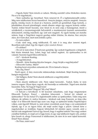 – Figyelj, Katie! Nem tetszik ez nekem. Mindig szerettél volna főiskolára menni.
Ha ez a te nagybátyád...
– Nem szabadna így beszélned. Nem ismered őt. Ő a legbámulatosabb ember.
Még nem találkoztam hozzá hasonlóval. Annyira jóságos, annyira megértő. Annyira
jópofa, mindig viccel, és olyan jó a humora, amiről azt gondoltad, hogy komoly, a
jelenlétében elveszti jelentőségét, ennek ellenére mégis egy nagyon komoly ember.
Tudod, órákat beszél hozzám, sose fárad el, és nem unja a butaságomat, mesél a
sztrájkokról, a nyomornegyedek helyzetéről, a munkásnyúzó üzemek szerencsétlen
áldozatairól, mindig másokról, egy szót sem magáról. Az egyik barátja azt mondta
nekem, hogy a Nagybácsi nagyon gazdag ember lehetne, ha akarna, hisz annyira
okos, de ő nem akar, mert nem érdekli a pénz.
– Ez nem emberi.
– Csak várd meg, amíg találkoztok. Ó, már ő is meg akar ismerni téged.
Beszéltem neki rólad. Úgy hív téged: a fejes vonalzós Rómeó.
– Ó valóban?
– De ezt te nem érted. Ő kedvesen gondolja. Így szokott fogalmazni a dolgokról.
Sok közös témátok lesz. Lehet, hogy tud neked segíteni. Az építészethez is ért
valamit. Szeretni fogod Ellsworth bácsit.
– Kit? – kérdezte Keating.
– A nagybátyámat.
– Mondd – kérte Keating fátyolos hangon -, hogy hívják a nagybátyádat?
– Ellsworth Toohey. Miért?
Keating kezei ernyedten zuhantak alá. Ült és bámult a lányra.
– Mi a baj, Peter?
Nyelt egyet. A lány észrevette ádámcsutkája rándulását. Majd Keating kemény
hangon megszólalt:
– Ide hallgass, Katie! Nem akarok találkozni a nagybátyáddal.
– De miért?
– Nem akarok találkozni vele. Nem rajtad keresztül... Tudod, Katie, te nem
ismersz engem. Olyan típus vagyok, aki használja az embereket. Téged nem akarlak
használni. Soha. Ne hagyd! Téged nem!
– Engem, használni? Hogyan? Mi a baj? Miért?
– A helyzet a következő: A fél kezemet odaadnám, csak hogy megismerjem
Ellsworth Tooheyt. Ennyi! – rekedten felnevetett. – Szóval ért valamit az
építészethez? Te kis butus! Ő a legfontosabb ember az építészetben. Talán még nem
teljesen, de néhány év múlva biztosan – kérdezd csak meg Francont, az öreg róka
tudja! A te Ellsworth bácsid épp azon van, hogy az építészeti kritika Napóleonjává
váljon, csak figyeld! Először is, nem sokan vesződnek azzal, hogy a mi szakmánkról
írjanak, így ő az az ügyes fickó, aki majd uralni fogja a piacot. Látnod kéne a
nagykutyákat az irodában, hogyan lefetyelnek fel minden egyes vesszőt, amit a
bácsid csak megjelentet! Szóval úgy hiszed, hogy ő segíthet nekem? Nos nagy embert
csinálhat belőlem, és majd azt is fogja tenni, és egy nap találkozni fogok vele, amikor
kész leszek rá, ahogy Franconnal is találkoztam, de nem itt és nem rajtad keresztül.
Érted? Nem általad.
– De Peter, miért nem?
 