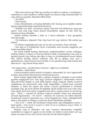 – Mert nem akarom így! Mert így mocskos és utálom az egészet, a munkámat, a
szakmámat, és amit csinálok és csinálni fogok! Azt akarom, hogy kimaradj ebből! Te
vagy nekem az egyetlen. Maradj ki ebből, Katie!
– De miből?
– Nem tudom!
A lány felemelkedett, és Keating ölelésében állt. Keating arcát csípőjébe rejtette;
lágyan megsimította haját, miközben lenézett rá.
– Rendben van, Peter. Azt hiszem, tudom. Nem kell vele találkoznod, amíg nem
akarsz. Csak szólj, hogy mikor akarod! Használhatsz engem, ha kell. Nem baj.
Semmin sem fog változtatni.
Amikor Keating felemelte a fejét, és a lányra pillantott, a lány gyengéden
elnevette magát.
– Túl keményen dolgoztál, Peter. Egy kicsit túl vagy terhelve. Mit szólnál egy
teához?
– Ó, teljesen megfeledkeztem róla, de ma nem vacsoráztam. Nem volt időm.
– Nos még ez is! Felháborító! Gyere a konyhába, most azonnal, meglátom, mit
tudok összedobni neked!
Két órával később Keating elbúcsúzott, megkönnyebbülve, tisztán, boldogan,
félelmeit felejtve, Tooheyt és Francont félretéve sétált. Gondolataiban csak azzal az
ígérettel játszott, hogy holnap újra eljön, és hogy ez elviselhetetlenül hosszú időnek
tűnt. Miután Keating elment, Catherine csak állt az ajtóban, keze azon a
gömbkilincsen, melyet kedvese keze érintett, és arra gondolt, hogy talán holnap újra
eljön hozzá – vagy három hónap múlva.
– Ha végzett mára – mondta Henry Cameron -, jöjjön be az irodámba!
– Rendben – felelte Roark.
Cameron hirtelen sarkon fordult, és kisétált a műteremből. Ez volt a leghosszabb
mondat, melyet Roark felé intézett az elmúlt hónap során.
Roark minden reggel bejött ebbe a szobába, elvégezte a feladatát, és nem hallott
egyetlen megjegyzést sem. Volt, hogy Cameron megjelent a műteremben, hosszú
ideig állt Roark mögött, és válla fölött figyelte, ahogy dolgozik. Mintha szemével
szándékosan arra koncentrált volna, hogy megpróbálja a szilárd kezet irányától
eltéríteni. A másik két rajzoló már annak a puszta gondolatától is elrontotta
munkáját, hogy egy ilyen kísértet áll mögöttük. Roark mintha észre sem vette volna.
Csak rajzolt, keze nem sietett, nyugodtan tette félre a tompa ceruzát, és vett fel egy
újat. – Ühüm! – mordult fel ilyenkor Cameron hirtelen. Roark erre hátranézett,
udvarias figyelemmel. – Mi történt? – kérdezte. De Cameron szó nélkül elfordult,
összehúzott szemével megvetően azt a tényt hangsúlyozva, hogy szükségtelennek
tartja a válaszadást, és elhagyta a műtermet. Roark folytathatta munkáját.
– Nem jó jel! – vetette oda bizalmasan Simpsonnak, régi kollégájának Loomis, a
fiatal rajzoló. – Nem tetszik az öregnek ez a fickó. De azt se mondhatom, hogy ő a hibás. Ez
olyan, aki nem lesz itt sokáig.
Simpson öreg és tehetetlen volt már; Cameron háromszintes irodájából
menekítette át magát, itt ragadt, és nem értette, mi történt. Loomis fiatal volt, egy
bugris csavargó arcával; azért volt itt, mert már túl sok helyről rúgták ki.
 