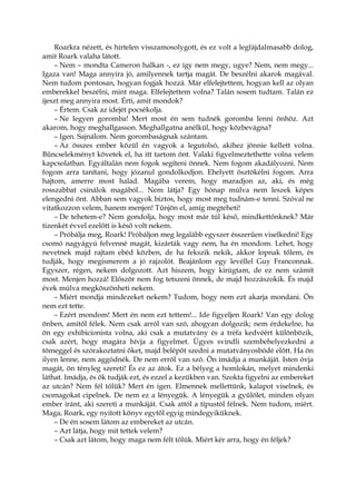 Roarkra nézett, és hirtelen visszamosolygott, és ez volt a legfájdalmasabb dolog,
amit Roark valaha látott.
– Nem – mondta Cameron halkan -, ez így nem megy, ugye? Nem, nem megy...
Igaza van! Maga annyira jó, amilyennek tartja magát. De beszélni akarok magával.
Nem tudom pontosan, hogyan fogjak hozzá. Már elfelejtettem, hogyan kell az olyan
emberekkel beszélni, mint maga. Elfelejtettem volna? Talán sosem tudtam. Talán ez
ijeszt meg annyira most. Érti, amit mondok?
– Értem. Csak az idejét pocsékolja.
– Ne legyen goromba! Mert most én sem tudnék goromba lenni önhöz. Azt
akarom, hogy meghallgasson. Meghallgatna anélkül, hogy közbevágna?
– Igen. Sajnálom. Nem gorombaságnak szántam.
– Az összes ember közül én vagyok a legutolsó, akihez jönnie kellett volna.
Bűncselekményt követek el, ha itt tartom önt. Valaki figyelmeztethette volna velem
kapcsolatban. Egyáltalán nem fogok segíteni önnek. Nem fogom akadályozni. Nem
fogom arra tanítani, hogy józanul gondolkodjon. Ehelyett ösztökélni fogom. Arra
hajtom, amerre most halad. Magába verem, hogy maradjon az, aki, és még
rosszabbat csinálok magából... Nem látja? Egy hónap múlva nem leszek képes
elengedni önt. Abban sem vagyok biztos, hogy most meg tudnám-e tenni. Szóval ne
vitatkozzon velem, hanem menjen! Tűnjön el, amíg megteheti!
– De tehetem-e? Nem gondolja, hogy most már túl késő, mindkettőnknek? Már
tizenkét évvel ezelőtt is késő volt nekem.
– Próbálja meg, Roark! Próbáljon meg legalább egyszer ésszerűen viselkedni! Egy
csomó nagyágyú felvenné magát, kizárták vagy nem, ha én mondom. Lehet, hogy
nevetnek majd rajtam ebéd közben, de ha fekszik nekik, akkor lopnak tőlem, és
tudják, hogy megismerem a jó rajzolót. Beajánlom egy levéllel Guy Franconnak.
Egyszer, régen, nekem dolgozott. Azt hiszem, hogy kirúgtam, de ez nem számít
most. Menjen hozzá! Először nem fog tetszeni önnek, de majd hozzászokik. És majd
évek múlva megköszönheti nekem.
– Miért mondja mindezeket nekem? Tudom, hogy nem ezt akarja mondani. Ön
nem ezt tette.
– Ezért mondom! Mert én nem ezt tettem!... Ide figyeljen Roark! Van egy dolog
önben, amitől félek. Nem csak arról van szó, ahogyan dolgozik; nem érdekelne, ha
ön egy exhibicionista volna, aki csak a mutatvány és a tréfa kedvéért különbözik,
csak azért, hogy magára hívja a figyelmet. Ügyes svindli szembehelyezkedni a
tömeggel és szórakoztatni őket, majd belépőt szedni a mutatványosbódé előtt. Ha ön
ilyen lenne, nem aggódnék. De nem erről van szó. Ön imádja a munkáját. Isten óvja
magát, ön tényleg szereti! És ez az átok. Ez a bélyeg a homlokán, melyet mindenki
láthat. Imádja, és ők tudják ezt, és ezzel a kezükben van. Szokta figyelni az embereket
az utcán? Nem fél tőlük? Mert én igen. Elmennek mellettünk, kalapot viselnek, és
csomagokat cipelnek. De nem ez a lényegük. A lényegük a gyűlölet, minden olyan
ember iránt, aki szereti a munkáját. Csak attól a típustól félnek. Nem tudom, miért.
Maga, Roark, egy nyitott könyv egytől egyig mindegyiküknek.
– De én sosem látom az embereket az utcán.
– Azt látja, hogy mit tettek velem?
– Csak azt látom, hogy maga nem félt tőlük. Miért kér arra, hogy én féljek?
 