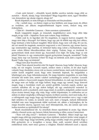 – Csak ezért kérem! – előredőlt, kezeit ökölbe szorítva tartotta maga előtt az
asztalon. – Roark, akarja, hogy kimondjam? Maga kegyetlen most, ugye? Rendben
van, kimondom: így akarja végezni, ahogy én?
Roark felpattant, és teste felfogta az íróasztalra eső fényáradatot.
– Ha – szólalt meg – az életem végén az lesz belőlem, ami maga most, itt, ebben
az irodában, azt akkora megtiszteltetésnek fogom venni, melyet meg sem
érdemeltem.
– Üljön le! – bömbölte Cameron. – Nem szeretem a jeleneteket!
Roark végigmérte magát, az íróasztalt, meghökkenve azon, hogy állni látja
magát, és így szólt: – Sajnálom. Észre sem vettem, hogy felálltam.
– Üljön csak le, és figyeljen ide! Én megértem, és nagyon kedves magától. De
maga nem látja a lényeget! Azt hittem, hogy egy pár itt töltött nap elég lesz ahhoz,
hogy kiirtsam a hősi kultuszt magából. Most látom, hogy nem volt elég. Itt van ön,
aki azt meséli be magának, mennyire nagyszerű a vén Cameron, egy nemes harcos,
egy reménytelen ügy mártírja, és örömmel halna meg velem a barikádokon, vagy
enne velem filléres étkezőkocsikban élete végéig. Tudom, hogy ez tisztának és
gyönyörűnek tűnik most önnek így, huszonkét éves fejjel. De tudja, hogy ez mit
jelent? Harminc év egy reménytelen ügyért gyönyörűen hangzik, nemdebár? Tudja
maga, hány nap van harminc évben? És hogy mi történik azok alatt a napok alatt?
Roark! Tudja, hogy mi történik?
– Maga nem akar beszélni róla.
– Nem! Nem akarok beszélni róla! De fogok! Akarom, hogy hallja! Akarom, hogy
tudja, mi vár magára. Lesznek napok, amikor ránéz a kezére, és fel akar kapni
valamit, hogy darabokra zúzza vele az összes csontot benne, mert azok folyamatosan
csúfot űznek magából azzal, hogy mire lennének képesek, ha megtalálná a
lehetőséget arra, hogy kibontakozzanak. De maga képtelen megtalálni, és nem bírja
elviselni élő testét sem, amiért valahol cserbenhagyta azokat a kezeket. Lesznek
napok, amikor a buszvezető magára förmed felszálláskor, és csak egy tízcentest kér,
de maga nem azt hallja; azt fogja hallani, hogy maga egy semmi, hogy kineveti
magát, hogy a homlokán viseli azt, amiért gyűlölik. Lesznek napok, amikor egy
csarnok sarkában áll, és egy alakot hallgat, aki egy emelvényről szónokol az
épületekről, arról a munkáról, amit maga imád, és azoktól a dolgoktól, amiket mond
olyan érzése támad, hogy alig várja, hogy valaki felpattanjon, és széthasítsa azt az
alakot; és akkor meghallja a felhangzó tapsot, üvölteni szeretne, mert nem tudja, ők-e
a valóságosak vagy maga, hogy egy kockafejűekkel teli teremben van-e, vagy a saját
fejét ürítette-e ki valaki, és semmit sem szól, mert a hangok, melyek feltörnének
torkából már nem hangzanának többé nyelvnek ott, abban a helyiségben; de ha
mégis beszélni akarna, úgysem tud, mert félresöpörnék, önt, aki semmi újat nem
tudna mondani az épületekről! Ezt akarja?
Roark mozdulatlanul ült. Az árnyékok élesen rajzolódtak ki arcán. Egy fekete
cikkely a beesett arcán, egy hosszú, fekete háromszög az állán, szeme Cameronon.
– Nem volt elég ennyi? – kérdezte Cameron. – Rendben. Akkor majd egy nap
meglát maga előtt egy papírlapon egy olyan épületet, melyért térdre vetné magát; el
se hiszi majd, hogy maga készítette, pedig maga csinálta; majd arra gondol, hogy a
föld gyönyörű, és a levegőben a tavasz illata száll, szeretet ébred szívében
embertársai iránt, mert nincs gonosz a világban. Elindul otthonról ezzel a rajzzal,
 