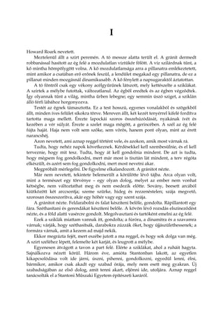 I
Howard Roark nevetett.
Meztelenül állt a szirt peremén. A tó messze alatta terült el. A gránit dermedt
robbanással hasított az ég felé a mozdulatlan víztükör fölött. A víz szilárdnak tűnt, a
kő mintha hömpölygött volna. A kő mozdulatlansága arra a pillanatra emlékeztetett,
mint amikor a csatában erő erőnek feszül, a lendület megakad egy pillanatra, de ez a
pillanat minden mozgásnál dinamikusabb. A kő fénylett a napsugaraktól áztatottan.
A tó föntről csak egy vékony acélgyűrűnek látszott, mely kettészelte a sziklákat.
A szirtek a mélybe futottak, változatlanul. Az égből eredtek és az égben végződtek.
Így olyannak tűnt a világ, mintha űrben lebegne; egy semmin úszó sziget, a sziklán
álló férfi lábához horgonyozva.
Testét az égnek támasztotta. Ez a test hosszú, egyenes vonalakból és szögekből
állt, minden íves felület síkokra törve. Mereven állt, két kezét tenyérrel kifelé fordítva
tartotta maga mellett. Érezte lapockái szoros összehúzódását, nyakának ívét és
kezében a vér súlyát. Érezte a szelet maga mögött, a gerincében. A szél az ég felé
fújta haját. Haja nem volt sem szőke, sem vörös, hanem pont olyan, mint az érett
narancshéj.
Azon nevetett, ami aznap reggel történt vele, és azokon, amik most várnak rá.
Tudta, hogy nehéz napok következnek. Kérdésekkel kell szembesülnie, és el kell
terveznie, hogy mit tesz. Tudta, hogy át kell gondolnia mindent. De azt is tudta,
hogy mégsem fog gondolkodni, mert már most is tisztán lát mindent, a terv régóta
elkészült, és azért sem fog gondolkodni, mert most nevetni akar.
Megpróbált mérlegelni. De figyelme elkalandozott. A gránitot nézte.
Már nem nevetett, tekintete belemerült a körülötte lévő tájba. Arca olyan volt,
mint a természet egy törvénye – egy olyan dolog, melyet az ember nem vonhat
kétségbe, nem változtathat meg és nem esedezik előtte. Sovány, beesett arcából
kiütközött két arccsontja; szeme szürke, hideg és rezzenéstelen; szája megvető,
szorosan összeszorítva, akár egy hóhér vagy egy szent szája.
A gránitot nézte. Feldarabolni és falat készíteni belőle, gondolta. Rápillantott egy
fára. Széthasítani és gerendákat készíteni belőle. A kövön lévő rozsdás elszíneződést
nézte, és a föld alatti vasércre gondolt. Megolvasztani és tartóként emelni az ég felé.
Ezek a sziklák miattam vannak itt, gondolta; a fúróra, a dinamitra és a szavamra
várnak; várják, hogy széthasítsák, darabokra zúzzák őket, hogy újjászülethessenek; a
formára várnak, amit a kezem ad majd nekik.
Ekkor megrázta fejét, mert eszébe jutott a ma reggel, és hogy sok dolga van még.
A szirt széléhez lépett, felemelte két karját, és leugrott a mélybe.
Egyenesen átvágott a tavon a part felé. Elérte a sziklákat, ahol a ruháit hagyta.
Sajnálkozva nézett körül. Három éve, amióta Stantonban lakott, az egyetlen
kikapcsolódása volt ide járni, úszni, pihenni, gondolkozni, egyedül lenni, élni,
bármikor, amikor csak akadt egy szabad órája, mely nem esett meg gyakran. Új
szabadságában az első dolog, amit tenni akart, eljönni ide, utoljára. Aznap reggel
tanácsolták el a Stantoni Műszaki Egyetem építészeti karáról.
 