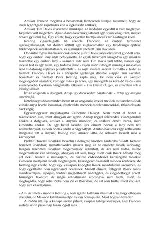 Amikor Francon meglátta a beosztottak fizetésének listáját, ráeszmélt, hogy az
iroda legdrágább rajzolójára volt a legkevésbé szükség.
Amikor Tim Davis elvesztette munkáját, az irodában egyedül ő volt meglepve.
Képtelen volt megérteni. Ajkán dacos keserűség látszott egy olyan világ iránt, melyet
örökre gyűlölni fog. Úgy érezte, hogy egyetlen barátja sincs Peter Keatingen kívül.
Keating vigasztalgatta őt, átkozta Francont, az emberi természet
igazságtalanságát, hat dollárt költött egy zugkocsmában egy tizedrangú építész
titkárnőjének szórakoztatására, és új munkát szerzett Tim Davisnek.
Onnantól fogva akármikor csak eszébe jutott Davis, kéjes élvezettel gondolt arra,
hogy egy emberi lény útját befolyásolta, az egyik ösvényről kiragadva egy másikra
taszította; egy emberi lény – számára már nem Tim Davis volt többé, hanem egy
eleven test és egy tudat, egy tudatos elme – vajon miért rettegett mindig a másokban
rejlő tudatosság rejtélyes jelenlététől? -, és saját akarata szerint formálta e testet és
tudatot. Francon, Heyer és a főrajzoló egyhangú döntése alapján Tim asztalát,
beosztását és fizetését Peter Keating kapta meg. De nem csak ez okozott
megelégedést számára; volt egy másik jó érzés, egy melegebb és kevésbé valós – ám
veszélyesebb. Gyakran hangoztatta lelkesen: – Tim Davis? Ó, igen, én szereztem neki a
jelenlegi állását.
Írt az anyjának a dologról. Anyja így dicsekedett barátainak: – Petey egy annyira
önzetlen fiú.
Kötelességtudóan minden héten írt az anyjának; levelei rövidek és tisztelettudóak
voltak; anyja levelei hosszúak, részletekbe menőek és tele tanácsokkal, ritkán olvasta
őket végig.
Egyszer-egyszer meglátogatta Catherine Halseyt. Nem ment el hozzá a
rákövetkező este, mint ahogyan azt ígérte. Aznap reggel felébredve visszagondolt
azokra a dolgokra, amiket a lánynak mondott, és utálatot érzett iránta, mert
kimondta azokat. De egy héttel később újra elment hozzá; a lány nem tett
szemrehányást, és nem hozták szóba a nagybátyját. Azután havonta vagy kéthavonta
látogatást tett a lánynál; boldog volt, amikor látta, de sohasem beszélt neki a
karrierjéről.
Próbált Howard Roarkkal beszélni a dologról; kísérlete kudarcba fulladt. Kétszer
benézett Roarkhoz; méltatlankodva mászta meg az öt emeletet Roark szobájáig.
Buzgón üdvözölte Roarkot; megerősítésre számított, de azt nem tudta, miféle
megerősítésre van szüksége, ahogyan azt sem, hogy miért csak Roark adhatja meg
ezt neki. Beszélt a munkájáról, és őszinte érdeklődéssel kérdezgette Roarkot
Cameron irodájáról. Roark meghallgatta, készségesen válaszolt minden kérdésére, de
Keating úgy érezte, hogy egy vaslapon kopogtat Roark mozdulatlan szemében, és
hogy egyáltalán nem ugyanarról beszélnek. Mielőtt elment, felfigyelt Roark rojtos
mandzsettájára, cipőjére, térdnél megfoltozott nadrágjára, és elégedettséget érzett.
Kuncogva távozott, de mégis szánalmasan szorongva, nem tudta, miért, és
megfogadta, hogy soha többé nem jön el Roarkhoz, de azt sem tudta, miért érzi azt,
hogy újra el kell jönnie.
– Ami azt illeti – mondta Keating -, nem igazán találtam alkalmat arra, hogy elhívjam
ebédelni, de Mawson kiállítására eljön velem holnapután. Most hogyan tovább?
A földön ült, feje a kanapé szélén pihent, csupasz lábfeje kinyújtva, Guy Francon
sartrőz színű pizsamája lazán lógott rajta.
 