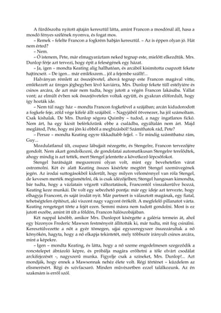A fürdőszoba nyitott ajtaján keresztül látta, amint Francon a mosdónál áll, hasa a
mosdó fényes szélének nyomva, és fogat mos.
– Remek – felelte Francon a fogkrém habján keresztül. – Az is éppen olyan jó. Hát
nem érted?
– Nem.
– Ó istenem, Pete, már elmagyaráztam neked tegnap este, mielőtt elkezdtük. Mrs.
Dunlop férje azt tervezi, hogy épít a feleségének egy házat.
– Ja, igen – mondta Keating alig hallhatóan, és arcából kisimította csapzott fekete
hajtincseit. – De igen... már emlékszem... jól a fejembe szállt!...
Halványan rémlett az összejövetel, ahová tegnap este Francon magával vitte,
emlékezett az üreges jéghegyben lévő kaviárra, Mrs. Dunlop fekete tüll estélyiére és
csinos arcára, de azt már nem tudta, hogy jutott a végén Francon lakásába. Vállat
vont; az elmúlt évben sok összejövetelen voltak együtt, és gyakran előfordult, hogy
így hozták ide.
– Nem túl nagy ház – mondta Francon fogkefével a szájában; arcán kidudorodott
a fogkefe feje, zöld vége kifelé állt szájából. – Nagyjából ötvenezer, ha jól számoltam.
Csak kishalak. De Mrs. Dunlop sógora Quimby – tudod, a nagy ingatlanos fickó.
Nem árt, ha egy kicsit beférkőzünk ebbe a családba, egyáltalán nem árt. Majd
meglátod, Pete, hogy mi jön ki ebből a megbízásból! Számíthatok rád, Pete?
– Persze – mondta Keating egyre tikkadtabb fejjel. – Te mindig számíthatsz rám,
Guy...
Mozdulatlanul ült, csupasz lábujjait nézegette, és Stengelre, Francon tervezőjére
gondolt. Nem akart gondolkozni, de gondolatai automatikusan Stengelre terelődtek,
ahogy mindig is azt tették, mert Stengel jelentette a következő lépcsőfokot.
Stengel barátságát megszerezni olyan volt, mint egy bevehetetlen várat
ostromolni. Két év alatt Keating összes kísérlete megtört Stengel szemüvegének
jegén. Az irodai suttogásokból kiderült, hogy milyen véleménnyel van róla Stengel,
de kevesen merték megismételni, ők is csak idézőjelben; Stengel hangosan kimondta,
bár tudta, hogy a vázlatain végzett változtatások, Francontól visszakerülve hozzá,
Keating keze munkái. De volt egy sebezhető pontja: már egy ideje azt tervezte, hogy
elhagyja Francont, és saját irodát nyit. Már partnert is választott magának, egy fiatal,
tehetségtelen építészt, aki viszont nagy vagyont örökölt. A megfelelő pillanatot várta.
Keating rengeteget törte a fejét ezen. Semmi másra nem tudott gondolni. Most is ez
jutott eszébe, amint itt ült a földön, Francon hálószobájában.
Két nappal később, amikor Mrs. Dunlopot kísérgette a galéria termein át, ahol
egy bizonyos Frederic Mawson festményeit állították ki, már tudta, mit fog csinálni.
Keresztülvezette a nőt a gyér tömegen, ujjai egyszeregyszer összezárultak a nő
könyökén, hagyta, hogy a nő elkapja tekintetét, mely többször irányult csinos arcára,
mint a képekre.
– Igen – mondta Keating, és látta, hogy a nő szeme engedelmesen szegeződik a
roncstelepet ábrázoló képre, és próbálja magára erőltetni a tőle elvárt csodálat
arckifejezését -, nagyszerű munka. Figyelje csak a színeket, Mrs. Dunlop!... Azt
mondják, hogy ennek a Mawsonnak nehéz élete volt. Régi történet – küzdelem az
elismerésért. Régi és szívfacsaró. Minden művészetben ezzel találkozunk. Az én
szakmám is erről szól.
 