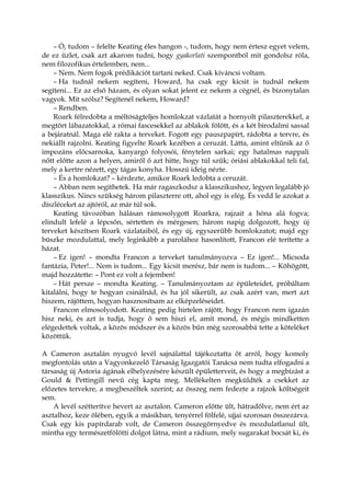 – Ó, tudom – felelte Keating éles hangon -, tudom, hogy nem értesz egyet velem,
de ez üzlet, csak azt akarom tudni, hogy gyakorlati szempontból mit gondolsz róla,
nem filozofikus értelemben, nem...
– Nem. Nem fogok prédikációt tartani neked. Csak kíváncsi voltam.
– Ha tudnál nekem segíteni, Howard, ha csak egy kicsit is tudnál nekem
segíteni... Ez az első házam, és olyan sokat jelent ez nekem a cégnél, és bizonytalan
vagyok. Mit szólsz? Segítenél nekem, Howard?
– Rendben.
Roark félredobta a méltóságteljes homlokzat vázlatát a hornyolt pilaszterekkel, a
megtört lábazatokkal, a római fascesekkel az ablakok fölött, és a két birodalmi sassal
a bejáratnál. Maga elé rakta a terveket. Fogott egy pauszpapírt, rádobta a tervre, és
nekiállt rajzolni. Keating figyelte Roark kezében a ceruzát. Látta, amint eltűnik az ő
impozáns előcsarnoka, kanyargó folyosói, fénytelen sarkai; egy hatalmas nappali
nőtt előtte azon a helyen, amiről ő azt hitte, hogy túl szűk; óriási ablakokkal teli fal,
mely a kertre nézett, egy tágas konyha. Hosszú ideig nézte.
– És a homlokzat? – kérdezte, amikor Roark ledobta a ceruzát.
– Abban nem segíthetek. Ha már ragaszkodsz a klasszikushoz, legyen legalább jó
klasszikus. Nincs szükség három pilaszterre ott, ahol egy is elég. És vedd le azokat a
díszléceket az ajtóról, az már túl sok.
Keating távozóban hálásan rámosolygott Roarkra, rajzait a hóna alá fogva;
elindult lefelé a lépcsőn, sértetten és mérgesen; három napig dolgozott, hogy új
terveket készítsen Roark vázlataiból, és egy új, egyszerűbb homlokzatot; majd egy
büszke mozdulattal, mely leginkább a parolához hasonlított, Francon elé terítette a
házat.
– Ez igen! – mondta Francon a terveket tanulmányozva – Ez igen!... Micsoda
fantázia, Peter!... Nem is tudom... Egy kicsit merész, bár nem is tudom... – Köhögött,
majd hozzátette: – Pont ez volt a fejemben!
– Hát persze – mondta Keating. – Tanulmányoztam az épületeidet, próbáltam
kitalálni, hogy te hogyan csinálnád, és ha jól sikerült, az csak azért van, mert azt
hiszem, rájöttem, hogyan hasznosítsam az elképzeléseidet.
Francon elmosolyodott. Keating pedig hirtelen rájött, hogy Francon nem igazán
hisz neki, és azt is tudja, hogy ő sem hiszi el, amit mond, és mégis mindketten
elégedettek voltak, a közös módszer és a közös bűn még szorosabbá tette a köteléket
közöttük.
A Cameron asztalán nyugvó levél sajnálattal tájékoztatta őt arról, hogy komoly
megfontolás után a Vagyonkezelő Társaság Igazgatói Tanácsa nem tudta elfogadni a
társaság új Astoria ágának elhelyezésére készült épületterveit, és hogy a megbízást a
Gould & Pettingill nevű cég kapta meg. Mellékelten megküldték a csekket az
előzetes tervekre, a megbeszéltek szerint; az összeg nem fedezte a rajzok költségeit
sem.
A levél szétterítve hevert az asztalon. Cameron előtte ült, hátradőlve, nem ért az
asztalhoz, keze ölében, egyik a másikban, tenyérrel fölfelé, ujjai szorosan összezárva.
Csak egy kis papírdarab volt, de Cameron összegörnyedve és mozdulatlanul ült,
mintha egy természetfölötti dolgot látna, mint a rádium, mely sugarakat bocsát ki, és
 