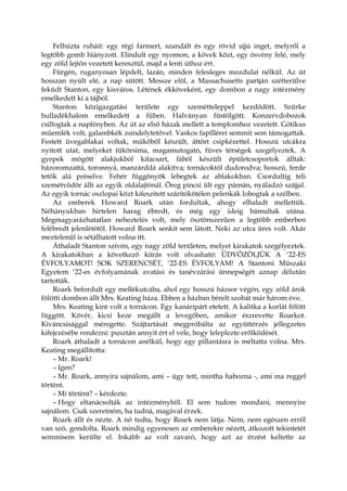 Felhúzta ruháit: egy régi farmert, szandált és egy rövid ujjú inget, melyről a
legtöbb gomb hiányzott. Elindult egy nyomon, a kövek közt, egy ösvény felé, mely
egy zöld lejtőn vezetett keresztül, majd a lenti úthoz ért.
Fürgén, ruganyosan lépdelt, lazán, minden felesleges mozdulat nélkül. Az út
hosszan nyúlt elé, a nap sütött. Messze elöl, a Massachusetts partján szétterülve
feküdt Stanton, egy kisváros. Létének ékköveként, egy dombon a nagy intézmény
emelkedett ki a tájból.
Stanton közigazgatási területe egy szemétteleppel kezdődött. Szürke
hulladékhalom emelkedett a fűben. Halványan füstölgött. Konzervdobozok
csillogtak a napfényben. Az út az első házak mellett a templomhoz vezetett. Gótikus
műemlék volt, galambkék zsindelytetővel. Vaskos fapillérei semmit sem támogattak.
Festett üvegablakai voltak, műkőből készült, áttört csipkézettel. Hosszú utcákra
nyitott utat, melyeket tükörsima, magamutogató, füves térségek szegélyeztek. A
gyepek mögött alakjukból kifacsart, fából készült épületcsoportok álltak:
házoromzattá, toronnyá, manzárddá alakítva; tornácoktól dudorodva; hosszú, ferde
tetők alá préselve. Fehér függönyök lebegtek az ablakokban. Csordultig teli
szemétvödör állt az egyik oldalajtónál. Öreg pincsi ült egy párnán, nyáladzó szájjal.
Az egyik tornác oszlopai közt kifeszített szárítókötélen pelenkák lobogtak a szélben.
Az emberek Howard Roark után fordultak, ahogy elhaladt mellettük.
Néhányukban hirtelen harag ébredt, és még egy ideig bámultak utána.
Megmagyarázhatatlan neheztelés volt, mely ösztönszerűen a legtöbb emberben
felébredt jelenlététől. Howard Roark senkit sem látott. Neki az utca üres volt. Akár
meztelenül is sétálhatott volna itt.
Áthaladt Stanton szívén, egy nagy zöld területen, melyet kirakatok szegélyeztek.
A kirakatokban a következő kiírás volt olvasható: ÜDVÖZÖLJÜK A ‘22-ES
ÉVFOLYAMOT! SOK SZERENCSÉT, ‘22-ES ÉVFOLYAM! A Stantoni Műszaki
Egyetem ‘22-es évfolyamának avatási és tanévzárási ünnepségét aznap délután
tartották.
Roark befordult egy mellékutcába, ahol egy hosszú házsor végén, egy zöld árok
fölötti dombon állt Mrs. Keating háza. Ebben a házban bérelt szobát már három éve.
Mrs. Keating kint volt a tornácon. Egy kanáripárt etetett. A kalitka a korlát fölött
függött. Kövér, kicsi keze megállt a levegőben, amikor észrevette Roarkot.
Kíváncsisággal méregette. Szájtartását megpróbálta az együttérzés jellegzetes
kifejezésébe rendezni: pusztán annyit ért el vele, hogy leleplezte erőlködését.
Roark áthaladt a tornácon anélkül, hogy egy pillantásra is méltatta volna. Mrs.
Keating megállította:
– Mr. Roark!
– Igen?
– Mr. Roark, annyira sajnálom, ami – úgy tett, mintha habozna -, ami ma reggel
történt.
– Mi történt? – kérdezte.
– Hogy eltanácsolták az intézményből. El sem tudom mondani, mennyire
sajnálom. Csak szeretném, ha tudná, magával érzek.
Roark állt és nézte. A nő tudta, hogy Roark nem látja. Nem, nem egészen erről
van szó, gondolta. Roark mindig egyenesen az emberekre nézett, átkozott tekintetét
semmisem kerülte el. Inkább az volt zavaró, hogy azt az érzést keltette az
 