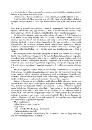 nem üzlet, nem karrier, hanem harc és élvezet, mely szentesíti a földi létet. Bedobta a cikket
a tűzbe, és egy másik dossziéért nyúlt.
Összeszedte az összes ceruzacsonkot az íróasztalról, és azokat is utánuk dobta.
A kályha fölött állt. Nem mozdult, nem nézett le; érezte a hő vibrálását, a halvány
remegést látótere határán. A falon lógó felhőkarcoló rajzára nézett, mely sosem épült
fel.
Peter Keating harmadik évét töltötte a Francon & Heyer cégnél. Emelt fővel és tanult,
egyenes testtartással járt; úgy nézett ki, mint a reklámképeken feltűnő, drága
borotvákat vagy közepes áron árult autókat hirdető sikeres fiatal férfiak egyike.
Jól öltözködött, és nézte, ahogy az emberek felfigyelnek erre. A Park Avenue-hoz
közel bérelt lakást, mely szerény volt, de divatos. Vett három értékes rézkarcot,
valamint egy klasszikust első kiadásban, amit még ki sem nyitott. Alkalmanként
elkísérte ügyfeleit a Metropolitan Operaházba. Egyszer megjelent a Művészek
Álarcosbálján, és hatalmas feltűnést keltett skarlátvörös, bársonyból készült
középkori kőfaragó jelmezével és harisnyájával; említést tettek róla az esemény egyik
társasági hírbeszámolójában – neve először jelent meg újságban, így meg is őrizte a
cikket.
Már nem gondolt első épületére, elfelejtette az akkor átélt félelmet és a kétséget.
Rájött, hogy minden annyira egyszerű. Az ügyfelek bármit elfogadtak egy impozáns
homlokzat, egy méltóságteljes bejárat és egy fejedelmi szalon fejében, melyekkel
bámulatba ejthették vendégeiket. Mindenki elégedett volt: Keating nem törődött
semmivel, csak azzal, hogy ügyfeleinek imponáljon, az ügyfeleket pedig csak az
érdekelte, hogy a vendégek el legyenek ragadtatva. A vendégeknek pedig mindegy
volt.
Mrs. Keating kiadta stantoni házát, és New Yorkba költözött fiához. Keating nem
örült neki; de nem tudta visszautasítani, mert az anyja volt, nem tehette meg, hogy
nemet mondjon. Mégis valamiféle izgalommal gondolt a találkozásra; legalább majd
elismerést kap tőle szakmai sikereiért. Nem kapott; anyja szemügyre vette a szobáit,
ruháit, betétkönyveit és csak annyit mondott: – Elmegy, Petey – egyelőre.
Egyszer felkereste őt az irodájában, majd fél órán belül távozott. Aznap este
mozdulatlanul ülve, ujjait szorongatva, ropogtatva kellett végighallgatnia, amíg
anyja másfél órán keresztül zúdította rá tanácsait. – Annak a Whithers fickónak
sokkal drágább az öltönye, mint a tiéd Petey. Nem lesz ez így jó! Vigyáznod kell a
tekintélyedre azok előtt a fiúk előtt! Az az alacsony fiú, aki behozta neked a
tervrajzokat – nem tetszett, ahogy beszélt veled!... Ó, semmi, semmi, de azért én rajta
tartanám a szemem... Az a nagy orrú nem a barátod... Nem fontos honnan, de
tudom!... Vigyázz azzal, akit Bennettnek szólítottak! A helyedben megszabadulnék
tőle. Ambiciózus. Megismerem a jeleket...
Majd megkérdezte:
– Guy Francon... van gyermeke?
– Egy lánya.
– Ó... – mondta Mrs. Keating. – És milyen?
– Sohasem találkoztam vele.
– Peter! Ez egyenesen udvariatlanság Mr. Franconnal szemben, hogy még meg
sem próbáltad megismerni a családját!
 