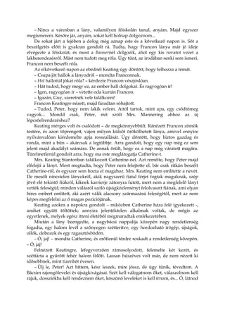 – Nincs a városban a lány, valamilyen főiskolán tanul, anyám. Majd egyszer
megismerem. Későre jár, anyám, sokat kell holnap dolgoznom...
De sokat járt a fejében a dolog még aznap este és a következő napon is. Sőt a
beszélgetés előtt is gyakran gondolt rá. Tudta, hogy Francon lánya már jó ideje
elvégezte a főiskolát, és most a Bannernél dolgozik, ahol egy kis rovatot vezet a
lakberendezésről. Mást nem tudott meg róla. Úgy tűnt, az irodában senki sem ismeri.
Francon nem beszélt róla.
Az elkövetkező napon az ebédnél Keating úgy döntött, hogy felhozza a témát.
– Csupa jót hallok a lányodról – mondta Franconnak.
– Hol hallottál jókat róla? – kérdezte Francon vészjóslóan.
– Hát tudod, hogy megy ez, az ember hall dolgokat. És ragyogóan ír!
– Igen, ragyogóan ír – vetette oda kurtán Francon.
– Igazán, Guy, szeretnék vele találkozni!
Francon Keatingre nézett, majd fáradtan sóhajtott.
– Tudod, Peter, hogy nem lakik velem. Attól tartok, mint apa, egy csődtömeg
vagyok... Mondd csak, Peter, mit szólt Mrs. Mannering ahhoz az új
lépcsőelrendezéshez?
Keating mérges volt és csalódott – de megkönnyebbült. Ránézett Francon zömök
testére, és azon töprengett, vajon milyen külsőt örökölhetett lánya, amivel ennyire
nyilvánvalóan kiérdemelte apja rosszallását. Úgy döntött, hogy biztos gazdag és
ronda, mint a bűn – akárcsak a legtöbbje. Arra gondolt, hogy egy nap még ez sem
jelent majd akadályt számára. De annak örült, hogy ez a nap még váratott magára.
Türelmetlenül gondolt arra, hogy ma este meglátogatja Catherine-t.
Mrs. Keating Stantonban találkozott Catherine-nel. Azt remélte, hogy Peter majd
elfelejti a lányt. Most megtudta, hogy Peter nem felejtette el, bár csak ritkán beszélt
Catherine-ről, és egyszer sem hozta el magához. Mrs. Keating nem említette a nevét.
De mesélt nincstelen lányokról, akik nagyszerű fiatal férjet fogtak maguknak, szép
jövő elé tekintő fiúkról, kiknek karrierje zátonyra futott, mert nem a megfelelő lányt
vették feleségül; minden válásról szóló újságközleményt felolvasott fiának, ami olyan
híres embert említett, aki azért válik alacsony származású feleségétől, mert az nem
képes megfelelni az ő magas pozíciójának.
Keating azokra a napokra gondolt – miközben Catherine háza felé igyekezett -,
amiket együtt töltöttek; annyira jelentéktelen alkalmak voltak, de mégis az
egyetlenek, melyek egész itteni életéből megmaradtak emlékezetében.
Miután a lány beengedte, a nagybácsi nappalija közepén nagy rendetlenség
fogadta, egy halom levél a szőnyegen szétterítve, egy hordozható írógép, újságok,
ollók, dobozok és egy ragasztósbödön.
– Ó, jaj! – mondta Catherine, és erőtlenül térdre roskadt a rendetlenség közepén.
– Ó, jaj!
Felnézett Keatingre, lefegyverzően rámosolyodott, felemelte két kezét, és
széttárta a gyűrött fehér halom fölött. Lassan húszéves volt már, de nem nézett ki
idősebbnek, mint tizenhét évesen.
– Ülj le, Peter! Azt hittem, kész leszek, mire jössz, de úgy tűnik, tévedtem. A
Bácsim rajongólevelei és újságkivágásai. Szét kell válogatnom őket, válaszolnom kell
rájuk, dossziékba kell rendeznem őket, köszönő leveleket is kell írnom, és... Ó, látnod
 