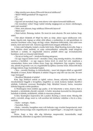 – Még mindig nem akarsz Ellsworth bácsival találkozni?
– Miért? Miből gondolod? De nagyon is!
– Ó...
– Mi a baj?
– Egyszer azt mondtad, hogy nem akarsz vele rajtam keresztül találkozni.
– Ezt mondtam volna? Hogy tudod mindig megjegyezni az összes ostobaságot,
amit csak mondok?
– Peter, nem akarom, hogy találkozz Ellsworth bácsival!
– Miért nem?
– Nem tudom. Butaság, tudom. De most én nem akarom. De nem tudom, hogy
miért.
– Hát akkor felejtsük el! Majd ha eljön az ideje, akkor úgyis találkozom vele.
Katie, figyelj csak, tegnap az ablak előtt álltam a szobámban, és rád gondoltam, és
annyira szerettem volna, hogy ott légy velem. Majdnem felhívtalak, csak azért nem
tettem, mert már késő volt. Annyira egyedül érzem magam nélküled, én...
A lány csak hallgatta, karjait a nyaka köré fonta. Majd Keating észrevette, hogy a
lány hirtelen elnéz mellette, és szája szörnyülködve szétnyílik; majd felugrott,
átrohant a szobán, és négykézláb mászva próbált elérni egy levendulaszínű
borítékot, mely az íróasztal alatt feküdt.
– Na mi az ördög van? – kérdezte Keating mérgesen.
– Ez egy nagyon fontos levél – mondta a lány, még mindig térdelve, kis öklében
szorítva a borítékot – ez egy nagyon fontos levél, és nézd hol volt, majdnem a
szemetesben, biztos nem vettem észre, hogy így elsöpörtem. Egy szegény özvegy
írta, akinek öt gyereke van, és a legidősebb fia építész szeretne lenni. Ellsworth bácsi
el fogja intézni, hogy ösztöndíjat kapjon.
– Nos – mondta Keating, és felemelkedett – most lett elegem ebből az egészből!
Menjünk el innen, Katie! Menjünk el sétálni! Nagyon szép idő van ma este. Itt nem
vagy önmagad!
– Rendben! Menjünk el sétálni!
Kint, lágy hófátyol omlott az égből, száraz, finom, súlytalan hófátyol, mely
mozdulatlanul függött a levegőben, megtöltve az utcák keskeny kádjait. Karöltve
sétáltak, Catherine szorosan Keatinghez bújt, lábukkal hosszú, barna, maszatos
foltokat hagytak a fehér járdákon.
A Washington téren leültek egy padra. A hó bekerítette a teret, elzárva őket a
házaktól, a körülöttük elterülő várostól. A boltív árnyékán keresztül kis fénypontok
haladtak el előttük, acélfehérek, zöldek és maszatos pirosak.
A lány Keatinghez kuporodva ült a padon. Keating a várost nézte. Mindig félt
ettől a várostól, ahogy most is; volt azonban két törékeny védelme: a hó és a lány,
mellette.
– Katie – suttogta – Katie...
– Szeretlek, Peter...
– Katie – mondta, hangjában nem volt habozás vagy érzelmi hangszínezet, mert
szavainak bizonyossága nem engedélyezte az izgatottságot -, mi jegyesek vagyunk,
ugye?
Nézte, hogy a lány álla alig láthatóan megmozdul, leereszkedik, majd
felemelkedik, miközben az egyetlen szót formálja.
 