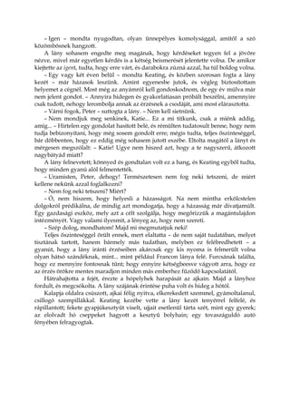 – Igen – mondta nyugodtan, olyan ünnepélyes komolysággal, amitől a szó
közömbösnek hangzott.
A lány sohasem engedte meg magának, hogy kérdéseket tegyen fel a jövőre
nézve, mivel már egyetlen kérdés is a kétség beismerését jelentette volna. De amikor
kiejtette az igent, tudta, hogy erre várt, és darabokra zúzná azzal, ha túl boldog volna.
– Egy vagy két éven belül – mondta Keating, és közben szorosan fogta a lány
kezét – már házasok leszünk. Amint egyenesbe jutok, és végleg biztosítottam
helyemet a cégnél. Most még az anyámról kell gondoskodnom, de egy év múlva már
nem jelent gondot. – Annyira hidegen és gyakorlatiasan próbált beszélni, amennyire
csak tudott, nehogy lerombolja annak az érzésnek a csodáját, ami most elárasztotta.
– Várni fogok, Peter – suttogta a lány. – Nem kell sietnünk.
– Nem mondjuk meg senkinek, Katie... Ez a mi titkunk, csak a miénk addig,
amíg... – Hirtelen egy gondolat hasított belé, és rémülten tudatosult benne, hogy nem
tudja bebizonyítani, hogy még sosem gondolt erre; mégis tudta, teljes őszinteséggel,
bár döbbenten, hogy ez eddig még sohasem jutott eszébe. Eltolta magától a lányt és
mérgesen megszólalt: – Katie! Ugye nem hiszed azt, hogy a te nagyszerű, átkozott
nagybátyád miatt?
A lány felnevetett; könnyed és gondtalan volt ez a hang, és Keating egyből tudta,
hogy minden gyanú alól felmentették.
– Uramisten, Peter, dehogy! Természetesen nem fog neki tetszeni, de miért
kellene nekünk azzal foglalkozni?
– Nem fog neki tetszeni? Miért?
– Ó, nem hiszem, hogy helyesli a házasságot. Na nem mintha erkölcstelen
dolgokról prédikálna, de mindig azt mondogatja, hogy a házasság már divatjamúlt.
Egy gazdasági eszköz, mely azt a célt szolgálja, hogy megőrizzük a magántulajdon
intézményét. Vagy valami ilyesmit, a lényeg az, hogy nem szereti.
– Szép dolog, mondhatom! Majd mi megmutatjuk neki!
Teljes őszinteséggel örült ennek, mert elaltatta – de nem saját tudatában, melyet
tisztának tartott, hanem bármely más tudatban, melyben ez felébredhetett – a
gyanút, hogy a lány iránti érzéseiben akárcsak egy kis nyoma is felmerült volna
olyan hátsó szándéknak, mint... mint például Francon lánya felé. Furcsának találta,
hogy ez mennyire fontosnak tűnt; hogy ennyire kétségbeesve vágyott arra, hogy ez
az érzés örökre mentes maradjon minden más emberhez fűződő kapcsolatától.
Hátrahajtotta a fejét, érezte a hópelyhek harapását az ajkain. Majd a lányhoz
fordult, és megcsókolta. A lány szájának érintése puha volt és hideg a hótól.
Kalapja oldalra csúszott, ajkai félig nyitva, elkerekedett szemmel, gyámoltalanul,
csillogó szempillákkal. Keating kezébe vette a lány kezét tenyérrel felfelé, és
rápillantott; fekete gyapjúkesztyűt viselt, ujjait esetlenül tárta szét, mint egy gyerek;
az elolvadt hó cseppeket hagyott a kesztyű bolyhain; egy tovaszáguldó autó
fényében felragyogtak.
 