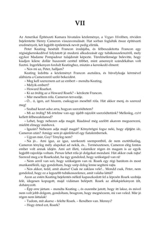 VII
Az Amerikai Építészeti Kamara hivatalos közleménye, a Vegyes Hírekben, röviden
bejelentette Henry Cameron visszavonulását. Hat sorban foglalták össze építészeti
eredményeit, két legjobb épületének nevét pedig elírták.
Peter Keating besétált Francon irodájába, és félbeszakította Francon egy
régiségkereskedővel folytatott jó modorú alkudozását egy tubákosszelencéről, mely
egykor Madame Pompadour tulajdonát képezte. Türelmetlensége belevitte, hogy
kiadjon kilenc dollár huszonöt centtel többet, mint amennyit szándékában volt
fizetni. Ingerlékenyen fordult Keatinghez, miután a kereskedő elment:
– Nos mi az, Peter, halljam?
Keating ledobta a közleményt Francon asztalára, és hüvelykujja körmével
aláhúzta a Cameronról szóló bekezdést.
– Meg kell szereznem azt az embert – mondta Keating.
– Melyik embert?
– Howard Roarkot.
– Ki az ördög az a Howard Roark? – kérdezte Francon.
– Már meséltem róla. Cameron tervezője.
– Ó... ó, igen, azt hiszem, csakugyan meséltél róla. Hát akkor menj, és szerezd
meg!
– Szabad kezet adsz arra, hogyan szerződtetem?
– Mi az ördög? Mi értelme van egy újabb rajzolót szerződtetünk? Mellesleg, ezért
kellett félbeszakítanod?
– Lehet, hogy nehezen adja magát. Ráadásul még azelőtt akarom megszerezni,
mielőtt elmegy máshová.
– Igazán? Nehezen adja majd magát? Könyörögni fogsz neki, hogy eljöjjön ide,
Cameron után? Amúgy sem jó ajánlólevél egy fiatalembernek.
– Ugyan már, Guy! Tényleg nem?
– Na jó... Ami igaz, az igaz, szerkezeti szempontból, de nem esztétikailag,
Cameron tényleg mély alapokat ad nekik, és... Természetesen, Cameron elég fontos
ember volt annak idején. Ami azt illeti, valamikor régen én magam is az egyik
legjobb rajzolója voltam. Persze lehet róla jó dolgokat mondani. Hát akkor csak rajta!
Szerezd meg a te Roarkodat, ha úgy gondolod, hogy szükséged van rá!
– Nem arról van szó, hogy szükségem van rá. Roark egy régi barátom és most
munkanélküli, úgy gondoltam, hogy szép dolog lenne segíteni rajta.
– Nos akkor, tedd, amit akarsz! Csak ne zaklass vele!... Mondd csak, Peter, nem
gondolod, hogy ez a legszebb tubákosszelence, amit valaha láttál?
Azon az estén Keating bejelentés nélkül kapaszkodott fel a lépcsőn Roark szobája
felé, idegesen kopogott, majd vidáman belépett. Roark az ablakpárkányon ült,
dohányzott.
– Épp erre jártam – mondta Keating -, és eszembe jutott, hogy itt laksz, és mivel
nem volt jobb dolgom, gondoltam, beugrom, hogy megnézzem, mi van veled. Már jó
régen nem láttalak!
– Tudom, mit akarsz – felelte Roark. – Rendben van. Mennyi?
– Hogy érted ezt, Roark?
 