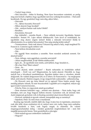 – Tudod, hogy értem.
– Heti hatvanöt – bökte ki Keating. Nem ilyen bevezetésre számított, az pedig
meg sem fordult a fejében, hogy egyáltalán nem lesz szükség bevezetésre. – Hatvanöt
kezdésnek. Ha úgy gondolod, hogy nem elég, akkor lehet...
– Hatvanöt.
– Te... eljössz hozzánk, Howard?
– Mikor akarod, hogy kezdjek?
– Hát... amilyen hamar csak tudsz! Hétfő?
– Rendben.
– Köszönöm, Howard!
– Egy feltétellel – mondta Roark. – Nem vállalok tervezést. Egyáltalán. Semmi
részletterv. Semmi XV. Lajos stílusú felhőkarcoló. Tarts távol az esztétikától, ha
egyáltalán meg akarsz engem tartani! Küldj a műszaki tervezésre! Küldj ki
ellenőrzésekre, ki az építési helyszínekre! Nos még mindig kellek neked?
– Természetesen. Amit csak akarsz! Tetszeni fog neked a hely, majd meglátod! És
Francon is. Cameron egyik embere volt.
– Nem kellene dicsekednie ezzel.
– Hát...
– Ne aggódj! Nem mondom a szemébe. Nem mondok senkinek semmit. Ezt
akartad tudni?
– Nem, dehogy, nem aggódtam, eszembe sem jutott!
– Akkor megbeszéltük. Jó éjt! Hétfőn találkozunk!
– Igen, de... de egyáltalán nem sietek, azért jöttem, hogy lássalak és...
– Mi a baj, Peter? Bánt valami?
– Nem... én...
– Tudni akarod, miért csinálom? – Roark neheztelés és érdeklődés nélkül
mosolygott. – Erről van szó? Megmondom, ha tudni akarod. Fütyülök rá, hogy
melyik lesz a következő munkahelyem. Egyetlen építész sincs a városban, akinek
dolgoznék. De valahol dolgoznom kell, és ez lehet a te Franconod is – ha megkapom
tőled, amit akarok. Eladom magam, és így megyek bele a játszmába – pillanatnyilag.
– De Howard, nem így kéne látnod ezt az egészet! Nincs határa annak, hogy
meddig juthatsz nálunk, ha már hozzászoktál. Legalább azt is meglátod, milyen egy
igazi iroda! Cameron kocsmá...
– Pofa be, Peter, és végezzünk minél gyorsabban!
– Nem akartam kritizálni vagy... semmit sem akartam. – Nem tudta, hogy mit
mondjon, sem azt, hogy hogyan kellene éreznie. Győzelem volt, de üresnek tűnt.
Azért mégiscsak győzelem volt, és Keating szeretetet akart érezni Roark iránt.
– Howard, menjünk és igyunk valamit, ünnepeljük meg az eseményt!
– Sajnálom, Peter. Ez nem része a munkának.
Keating úgy készült, mielőtt eljött ide, hogy óvatos lesz és tapintatos, amennyire
csak tőle telik; olyan eredményt ért el, melyet nem várt; tudta, hogy nem szabadna
tovább feszítenie a húrt, csak fognia magát, és elmennie. De valami
megmagyarázhatatlan dolog – minden gyakorlati megfontoláson túl – nem bírt
megálljt parancsolni benne. Nem gondolkodva odavágta:
– Nem tudnál egyszer emberként viselkedni?
– Hogyan?
 