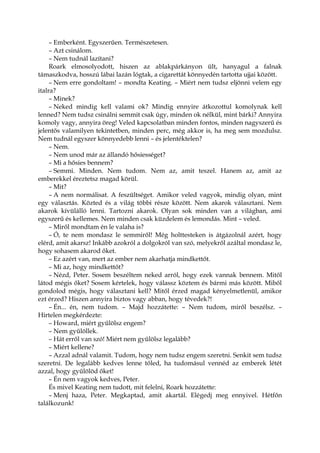 – Emberként. Egyszerűen. Természetesen.
– Azt csinálom.
– Nem tudnál lazítani?
Roark elmosolyodott, hiszen az ablakpárkányon ült, hanyagul a falnak
támaszkodva, hosszú lábai lazán lógtak, a cigarettát könnyedén tartotta ujjai között.
– Nem erre gondoltam! – mondta Keating. – Miért nem tudsz eljönni velem egy
italra?
– Minek?
– Neked mindig kell valami ok? Mindig ennyire átkozottul komolynak kell
lenned? Nem tudsz csinálni semmit csak úgy, minden ok nélkül, mint bárki? Annyira
komoly vagy, annyira öreg! Veled kapcsolatban minden fontos, minden nagyszerű és
jelentős valamilyen tekintetben, minden perc, még akkor is, ha meg sem mozdulsz.
Nem tudnál egyszer könnyedebb lenni – és jelentéktelen?
– Nem.
– Nem unod már az állandó hősiességet?
– Mi a hősies bennem?
– Semmi. Minden. Nem tudom. Nem az, amit teszel. Hanem az, amit az
emberekkel éreztetsz magad körül.
– Mit?
– A nem normálisat. A feszültséget. Amikor veled vagyok, mindig olyan, mint
egy választás. Közted és a világ többi része között. Nem akarok választani. Nem
akarok kívülálló lenni. Tartozni akarok. Olyan sok minden van a világban, ami
egyszerű és kellemes. Nem minden csak küzdelem és lemondás. Mint – veled.
– Miről mondtam én le valaha is?
– Ó, te nem mondasz le semmiről! Még holttesteken is átgázolnál azért, hogy
elérd, amit akarsz! Inkább azokról a dolgokról van szó, melyekről azáltal mondasz le,
hogy sohasem akarod őket.
– Ez azért van, mert az ember nem akarhatja mindkettőt.
– Mi az, hogy mindkettőt?
– Nézd, Peter. Sosem beszéltem neked arról, hogy ezek vannak bennem. Mitől
látod mégis őket? Sosem kértelek, hogy válassz köztem és bármi más között. Miből
gondolod mégis, hogy választani kell? Mitől érzed magad kényelmetlenül, amikor
ezt érzed? Hiszen annyira biztos vagy abban, hogy tévedek?!
– Én... én, nem tudom. – Majd hozzátette: – Nem tudom, miről beszélsz. –
Hirtelen megkérdezte:
– Howard, miért gyűlölsz engem?
– Nem gyűlöllek.
– Hát erről van szó! Miért nem gyűlölsz legalább?
– Miért kellene?
– Azzal adnál valamit. Tudom, hogy nem tudsz engem szeretni. Senkit sem tudsz
szeretni. De legalább kedves lenne tőled, ha tudomásul vennéd az emberek létét
azzal, hogy gyűlölöd őket!
– Én nem vagyok kedves, Peter.
És mivel Keating nem tudott, mit felelni, Roark hozzátette:
– Menj haza, Peter. Megkaptad, amit akartál. Elégedj meg ennyivel. Hétfőn
találkozunk!
 