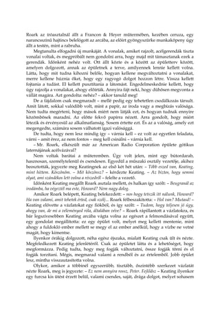 Roark az íróasztalnál állt a Francon & Heyer műtermében, kezében ceruza, egy
narancsszínű hajtincs belelógott az arcába, az előírt gyöngyszürke munkaköpeny úgy
állt a testén, mint a rabruha.
Megtanulta elfogadni új munkáját. A vonalak, amiket rajzolt, acélgerendák tiszta
vonalai voltak, és megpróbált nem gondolni arra, hogy majd mit támasztanak ezek a
gerendák. Időnként nehéz volt. Ott állt közte és a között az épületterv között,
amelyen dolgozott, annak az épületnek a terve, amilyennek lennie kellett volna.
Látta, hogy mit tudna kihozni belőle, hogyan kellene megváltoztatni a vonalakat,
merre kellene húznia őket, hogy egy ragyogó dolgot hozzon létre. Vissza kellett
fojtania a tudást. El kellett pusztítania a látomást. Engedelmeskednie kellett, hogy
úgy rajzolja a vonalakat, ahogy előírták. Annyira fájt neki, hogy dühösen megvonta a
vállát magára. Azt gondolta: nehéz? – akkor tanuld meg!
De a fájdalom csak megmaradt – mellé pedig egy tehetetlen csodálkozás társult.
Amit látott, sokkal valódibb volt, mint a papír, az iroda vagy a megbízás valósága.
Nem tudta megérteni, hogy mások miért nem látják ezt, és hogyan tudnak ennyire
közömbösek maradni. Az előtte fekvő papírra nézett. Arra gondolt, hogy miért
létezik és érvényesül az alkalmatlanság. Sosem értette ezt. És az a valóság, amely ezt
megengedte, számára sosem válhatott igazi valósággá.
De tudta, hogy nem lesz mindig így – várnia kell – ez volt az egyetlen feladata,
várni – amit érez, az nem fontos – meg kell csinálni – várnia kell.
– Mr. Roark, elkészült már az American Radio Corporation épülete gótikus
laternájának acélvázával?
Nem voltak barátai a műteremben. Úgy volt jelen, mint egy bútordarab,
hasznosan, személytelenül és csendesen. Egyedül a műszaki osztály vezetője, akihez
beosztották, jegyezte meg Keatingnek az első két hét után: – Több eszed van, Keating,
mint hittem. Köszönöm. – Mit köszönsz? – kérdezte Keating. – Az biztos, hogy semmi
olyat, ami szándékos lett volna a részedről – felelte a vezető.
Időnként Keating megállt Roark asztala mellett, és halkan így szólt: – Beugranál az
irodámba, ha végeztél ma este, Howard? Nem nagy dolog.
Amikor Roark belépett, Keating belekezdett: – nos hogy tetszik itt nálunk, Howard?
Ha van valami, amit tehetek érted, csak szólj... Roark félbeszakította: – Hol van? Mutasd! –
Keating elővette a vázlatokat egy fiókból, és így szólt: – Tudom, hogy teljesen jó úgy,
ahogy van, de mi a véleményed róla, általában véve? – Roark rápillantott a vázlatokra, és
bár legszívesebben Keating arcába vágta volna az egészet a felmondásával együtt,
egy gondolat megállította: ez egy épület volt, melyet meg kellett mentenie, mint
ahogy a fuldokló ember mellett se megy el az ember anélkül, hogy a vízbe ne vetné
magát, hogy kimentse.
Ilyenkor órákig dolgozott, néha egész éjszaka, mialatt Keating csak ült és nézte.
Megfeledkezett Keating jelenlétéről. Csak az épületet látta és a lehetőséget, hogy
megformázza. Pedig tudta, hogy meg fogják változtatni, össze fogják törni és el
fogják torzítani. Mégis, megmarad valami a rendből és az értelemből. Jobb épület
lesz, mintha visszautasította volna.
Olykor, amikor a többinél egyszerűbb, tisztább, őszintébb szerkezet vázlatát
nézte Roark, meg is jegyezte: – Ez nem annyira rossz, Peter. Fejlődsz – Keating ilyenkor
egy furcsa kis ütést érzett belül, valami csendes, saját, drága dolgot, melyet sohasem
 