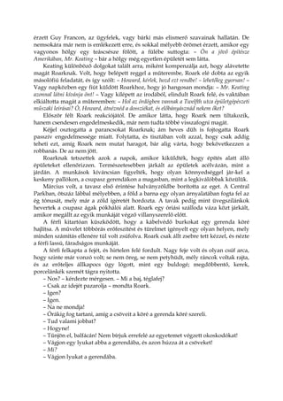 érzett Guy Francon, az ügyfelek, vagy bárki más elismerő szavainak hallatán. De
nemsokára már nem is emlékezett erre, és sokkal mélyebb örömet érzett, amikor egy
vagyonos hölgy egy teáscsésze fölött, a fülébe suttogta: – Ön a jövő építésze
Amerikában, Mr. Keating – bár a hölgy még egyetlen épületét sem látta.
Keating különböző dolgokat talált arra, miként kompenzálja azt, hogy alávetette
magát Roarknak. Volt, hogy belépett reggel a műterembe, Roark elé dobta az egyik
másolófiú feladatát, és így szólt: – Howard, kérlek, hozd ezt rendbe! – lehetőleg gyorsan! –
Vagy napközben egy fiút küldött Roarkhoz, hogy jó hangosan mondja: – Mr. Keating
azonnal látni kívánja önt! – Vagy kilépett az irodából, elindult Roark felé, és vaktában
elkiáltotta magát a műteremben: – Hol az ördögben vannak a Twelfth utca épületgépészeti
műszaki leírásai? Ó, Howard, átnéznéd a dossziékat, és előbányásznád nekem őket?
Először félt Roark reakciójától. De amikor látta, hogy Roark nem tiltakozik,
hanem csendesen engedelmeskedik, már nem tudta többé visszafogni magát.
Kéjjel osztogatta a parancsokat Roarknak; ám heves düh is fojtogatta Roark
passzív engedelmessége miatt. Folytatta, és tisztában volt azzal, hogy csak addig
teheti ezt, amíg Roark nem mutat haragot, bár alig várta, hogy bekövetkezzen a
robbanás. De az nem jött.
Roarknak tetszettek azok a napok, amikor kiküldték, hogy építés alatt álló
épületeket ellenőrizzen. Természetesebben járkált az épületek acélvázán, mint a
járdán. A munkások kíváncsian figyelték, hogy olyan könnyedséggel jár-kel a
keskeny pallókon, a csupasz gerendákon a magasban, mint a legkiválóbbak közülük.
Március volt, a tavasz első érintése halványzöldbe borította az eget. A Central
Parkban, ötszáz lábbal mélyebben, a föld a barna egy olyan árnyalatában fogta fel az
ég tónusát, mely már a zöld ígéretét hordozta. A tavak pedig mint üvegszilánkok
hevertek a csupasz ágak pókhálói alatt. Roark egy óriási szálloda váza közt járkált,
amikor megállt az egyik munkáját végző villanyszerelő előtt.
A férfi kitartóan küszködött, hogy a kábelvédő burkokat egy gerenda köré
hajlítsa. A művelet többórás erőfeszítést és türelmet igényelt egy olyan helyen, mely
minden számítás ellenére túl volt zsúfolva. Roark csak állt zsebre tett kézzel, és nézte
a férfi lassú, fáradságos munkáját.
A férfi felkapta a fejét, és hirtelen felé fordult. Nagy feje volt és olyan csúf arca,
hogy szinte már vonzó volt; se nem öreg, se nem petyhüdt, mély ráncok voltak rajta,
és az erőteljes állkapocs úgy lógott, mint egy buldogé; megdöbbentő, kerek,
porcelánkék szemét tágra nyitotta.
– Nos? – kérdezte mérgesen. – Mi a baj, téglafej?
– Csak az idejét pazarolja – mondta Roark.
– Igen?
– Igen.
– Na ne mondja!
– Órákig fog tartani, amíg a csöveit a köré a gerenda köré szereli.
– Tud valami jobbat?
– Hogyne!
– Tűnjön el, balfácán! Nem bírjuk errefelé az egyetemet végzett okoskodókat!
– Vágjon egy lyukat abba a gerendába, és azon húzza át a csöveket!
– Mi?
– Vágjon lyukat a gerendába.
 