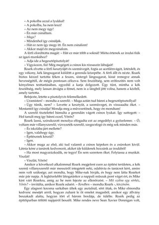 – A pokolba azzal a lyukkal!
– A pokolba, ha nem teszi!
– Az nem megy úgy!
– Én már csináltam.
– Maga?
– Mindenhol így csinálják.
– Hát ez nem így megy itt. Én nem csinálom!
– Akkor majd én megcsinálom.
A férfi elordította magát: – Hát ez már több a soknál! Mióta értenek az irodai fiúk
az igazi munkához?
– Adja ide a hegesztőpisztolyát!
– Vigyázzon, fiú! Még megégeti a csinos kis rózsaszín lábujjait!
Roark elvette a férfi kesztyűjét és szemüvegét, fogta az acetilénvágót, letérdelt, és
egy vékony, kék lángsugarat küldött a gerenda közepébe. A férfi állt és nézte. Roark
biztos kézzel tartotta féken a feszes, sistergő lángsugarat, kissé remegve annak
hevességétől, de mégis pontosan célozva. Sem feszültség, sem erőfeszítés nem volt
kényelmes testtartásában, egyedül a karja dolgozott. Úgy tűnt, mintha a kék
feszültség, mely lassan átvágta a fémet, nem is a lángból jött volna, hanem a kézből,
amely tartotta.
Befejezte, letette a pisztolyt és felemelkedett.
– Uramisten! – mondta a szerelő. – Maga aztán tud bánni a hegesztőpisztollyal!
– Úgy tűnik, nem? – Levette a kesztyűt, a szemüveget, és visszaadta őket. –
Mostantól így csinálja! Mondja meg a művezetőnek, hogy én mondtam!
A szerelő tisztelettel bámulta a gerendán vágott csinos lyukat. Így suttogott: –
Hol tanult meg így bánni ezzel, Vörös?
Roark lassú, szórakozott mosolya elfogadta ezt az engedélyt a győzelemre. – Ó,
voltam már villanyszerelő, vízvezeték-szerelő, szegecsfogó és még sok minden más.
– És iskolába járt mellette?
– Igen, valahogy úgy.
– Építésznek készül?
– Igen.
– Akkor maga az első, aki tud valamit a csinos képeken és a zsúrokon kívül.
Látnia kéne a tanárok kedvenceit, akiket ide küldenek hozzánk az irodából!
– Ha most magyarázkodik, ne tegye! Én sem szeretem őket. Folytassa a munkát.
Viszlát!
– Viszlát, Vörös!
Amikor a következő alkalommal Roark megjelent ezen az építési területen, a kék
szemű villanyszerelő már messziről integetett neki, odahívta és tanácsot kért, amire
nem volt szüksége; azt mondta, hogy Mike-nak hívják, és hogy nem látta Roarkot
már pár napja. A legközelebbi látogatáskor a nappali műszak pont véget ért, és Mike
kint várt Roarkra, amíg az be nem fejezte az ellenőrzést. – Mit szólna egy sörhöz,
Vörös? – invitálta, amikor Roark odaért. – Rendben – mondta Roark -, köszönöm.
Egy alagsori kocsma sarkában ültek egy asztalnál, sört ittak, és Mike elmondta
kedvenc meséjét arról, hogyan zuhant le öt emelet magasból, amikor egy állvány
beszakadt alatta, hogyan tört el három bordája, de túlélte. Roark pedig az
építőiparban töltött napjairól beszélt. Mike rendes neve Sean Xavier Donnigan volt,
 