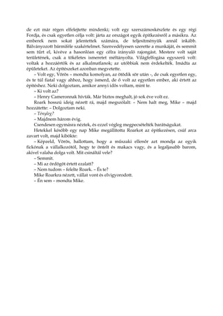 de ezt már régen elfelejtette mindenki; volt egy szerszámoskészlete és egy régi
Fordja, és csak egyetlen célja volt: járta az országot egyik építkezésről a másikra. Az
emberek nem sokat jelentettek számára, de teljesítményük annál inkább.
Bálványozott bármiféle szakértelmet. Szenvedélyesen szerette a munkáját, és semmit
sem tűrt el, kivéve a hasonlóan egy célra irányuló rajongást. Mestere volt saját
területének, csak a tökéletes ismeretet méltányolta. Világfelfogása egyszerű volt:
voltak a hozzáértők és az alkalmatlanok; az utóbbiak nem érdekelték. Imádta az
épületeket. Az építészeket azonban megvetette.
– Volt egy, Vörös – mondta komolyan, az ötödik sör után -, de csak egyetlen egy,
és te túl fiatal vagy ahhoz, hogy ismerd, de ő volt az egyetlen ember, aki értett az
építéshez. Neki dolgoztam, amikor annyi idős voltam, mint te.
– Ki volt az?
– Henry Cameronnak hívták. Már biztos meghalt, jó sok éve volt ez.
Roark hosszú ideig nézett rá, majd megszólalt: – Nem halt meg, Mike – majd
hozzátette: – Dolgoztam neki.
– Tényleg?
– Majdnem három évig.
Csendesen egymásra néztek, és ezzel végleg megpecsételték barátságukat.
Hetekkel később egy nap Mike megállította Roarkot az építkezésen, csúf arca
zavart volt, majd kibökte:
– Képzeld, Vörös, hallottam, hogy a műszaki ellenőr azt mondja az egyik
fickónak a vállalkozótól, hogy te öntelt és makacs vagy, és a legaljasabb barom,
akivel valaha dolga volt. Mit csináltál vele?
– Semmit.
– Mi az ördögöt értett ezalatt?
– Nem tudom – felelte Roark. – És te?
Mike Roarkra nézett, vállat vont és elvigyorodott.
– Én sem – mondta Mike.
 