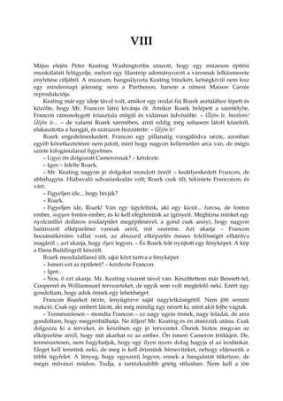 VIII
Május elején Peter Keating Washingtonba utazott, hogy egy múzeum építési
munkálatait felügyelje, melyet egy filantróp adományozott a városnak lelkiismerete
enyhítése céljából. A múzeum, hangsúlyozta Keating büszkén, kétségkívül nem lesz
egy mindennapi jelenség: nem a Parthenon, hanem a nimesi Maison Carrée
reprodukciója.
Keating már egy ideje távol volt, amikor egy irodai fiú Roark asztalához lépett és
közölte, hogy Mr. Francon látni kívánja őt. Amikor Roark belépett a szentélybe,
Francon rámosolygott íróasztala mögül és vidáman üdvözölte: – Üljön le, barátom!
Üljön le... – de valami Roark szemében, amit eddig még sohasem látott közelről,
elakasztotta a hangját, és szárazon hozzátette: – Üljön le!
Roark engedelmeskedett. Francon egy pillanatig vizsgálódva nézte, azonban
egyéb következtetésre nem jutott, mint hogy nagyon kellemetlen arca van, de mégis
szinte kifogástalanul figyelmes.
– Ugye ön dolgozott Cameronnak? – kérdezte.
– Igen – felelte Roark.
– Mr. Keating nagyon jó dolgokat mondott önről – kedélyeskedett Francon, de
abbahagyta. Hiábavaló udvariaskodás volt; Roark csak ült, tekintete Franconon, és
várt.
– Figyeljen ide... hogy hívják?
– Roark.
– Figyeljen ide, Roark! Van egy ügyfelünk, aki egy kicsit... furcsa, de fontos
ember, nagyon fontos ember, és ki kell elégítenünk az igényeit. Megbízna minket egy
nyolcmillió dolláros irodaépület megépítésével, a gond csak annyi, hogy nagyon
határozott elképzelései vannak arról, mit szeretne. Azt akarja – Francon
bocsánatkérően vállat vont, az abszurd elképzelés összes felelősségét elhárítva
magáról -, azt akarja, hogy ilyen legyen. – És Roark felé nyújtott egy fényképet. A kép
a Dana Buildingről készült.
Roark mozdulatlanul ült, ujjai közt tartva a fényképet.
– Ismeri ezt az épületet? – kérdezte Francon.
– Igen.
– Nos, ő ezt akarja. Mr. Keating viszont távol van. Készíttettem már Bennett-tel,
Cooperrel és Williamsszel tervezeteket, de egyik sem volt megfelelő neki. Ezért úgy
gondoltam, hogy adok önnek egy lehetőséget.
Francon Roarkot nézte, lenyűgözve saját nagylelkűségétől. Nem jött semmi
reakció. Csak egy embert látott, aki még mindig úgy nézett ki, mint akit fejbe vágtak.
– Természetesen – mondta Francon – ez nagy ugrás önnek, nagy feladat, de arra
gondoltam, hogy megpróbálhatja. Ne féljen! Mr. Keating és én átnézzük utána. Csak
dolgozza ki a terveket, és készítsen egy jó tervezetet. Önnek biztos megvan az
elképzelése arról, hogy mit akarhat ez az ember. Ön ismeri Cameron trükkjeit. De,
természetesen, nem hagyhatjuk, hogy egy ilyen nyers dolog hagyja el az irodánkat.
Eleget kell tennünk neki, de meg is kell őriznünk hírnevünket, nehogy elijesszük a
többi ügyfelet. A lényeg, hogy egyszerű legyen, ennek a hangulatát tükrözze, de
mégis művészi módon. Tudja, a tartózkodóbb görög stílusban. Nem kell a ión
 