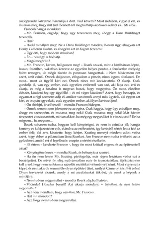 oszloprendet követnie, használja a dórt. Tud követni? Most induljon, vigye el ezt, és
mutassa meg, hogy mit tud. Bennett-től megtudhatja az összes adatot és... Mi a ba...
Francon hangja elcsuklott.
– Mr. Francon, engedje, hogy úgy tervezzem meg, ahogy a Dana Buildinget
tervezték.
– Hm?
– Hadd csináljam meg! Ne a Dana Buildinget másolva, hanem úgy, ahogyan azt
Henry Cameron akarná, és ahogyan azt én fogom tervezni!
– Úgy érti, hogy modern stílusban?
– Én... nos úgy is hívhatja.
– Maga megőrült?
– Mr. Francon, kérem, hallgasson meg! – Roark szavai, mint a kötéltáncos léptei,
lassan, feszülten, vaktában keresve az egyetlen helyes pontot, a feneketlen mélység
fölött remegve, de mégis tisztán és pontosan hangzottak. – Nem hibáztatom önt
azért, amit csinál. Önnek dolgozom, elfogadom a pénzét, nincs jogom tiltakozni. De
most... most az ügyfél kéri ezt. Önnek nincs mit kockáztatnia. Ő akarja. Csak
gondolja el, van egy ember, csak egyetlen emberről van szó, aki látja ezt, érti és
akarja, és még a hatalma is megvan hozzá, hogy megépítse. Ön most, életében
először, küzdeni fog egy ügyféllel – és mi végre küzdene? Azért, hogy becsapja, és
ugyanazt a régi szemetet adja el, amikor van önnek annyi más ügyfele, aki éppen azt
kéri, és csupán egyvalaki, csak egyetlen ember, aki ilyen kéréssel jön?
– Ön elfelejti, kivel beszél! – mondta Francon hidegen.
– Önnek semmit sem jelentene ez az egész. Csak hagyja, hogy úgy csináljam meg,
ahogy én szeretném, és mutassa meg neki! Csak mutassa meg neki! Már három
tervezetet visszautasított, mi van akkor, ha még egy negyediket is visszautasít? De ha
mégsem... ha mégsem...
Roark sohasem tudta, hogyan kell könyörögni, és nem is csinálta jól; hangja
kemény és kifejezéstelen volt, elárulva az erőfeszítést, így kérésből sértés lett a felé az
ember felé, aki arra késztette, hogy kérjen. Keating mennyi mindent adott volna
azért, hogy ebben a pillanatban lássa Roarkot. Ám Francon nem tudta értékelni azt a
győzelmet, amit ő ért el legelőször; csupán a sértést érzékelte.
– Jól értem – kérdezte Francon -, hogy ön most kritizál engem, és az építészetről
oktat?
– Könyörgöm önnek – mondta Roark, és behunyta a szemét.
– Ha ön nem lenne Mr. Keating pártfogoltja, már régen lezártam volna ezt a
beszélgetést. De mivel ön elég nyilvánvalóan naiv és tapasztalatlan, tájékoztatnom
kell arról, hogy nem szoktam a rajzolók esztétikai véleményét kérni. Most vigye ezt a
képet, és nem akarok semmiféle olyan épületet látni, amilyet Cameron készített volna!
Olyan tervezetet akarok, amely a mi arculatunkat tükrözi, de ennek a képnek a
mintájára.
– Nem tudom megcsinálni – mondta Roark alig hallhatóan.
– Micsoda? Hozzám beszél? Azt akarja mondani: – Sajnálom, de nem tudom
megcsinálni?
– Azt nem mondtam, hogy sajnálom, Mr. Francon.
– Hát mit mondott?
– Azt, hogy nem tudom megcsinálni.
 
