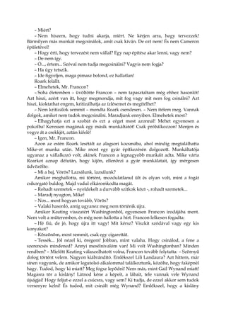 – Miért?
– Nem hiszem, hogy tudni akarja, miért. Ne kérjen arra, hogy tervezzek!
Bármilyen más munkát megcsinálok, amit csak kíván. De ezt nem! És nem Cameron
épületével!
– Hogy érti, hogy tervezést nem vállal? Egy nap építész akar lenni, vagy nem?
– De nem így.
– Ó..., értem... Szóval nem tudja megcsinálni? Vagyis nem fogja?
– Ha úgy tetszik.
– Ide figyeljen, maga pimasz bolond, ez hallatlan!
Roark felállt.
– Elmehetek, Mr. Francon?
– Soha életemben – üvöltötte Francon – nem tapasztaltam még ehhez hasonlót!
Azt hiszi, azért van itt, hogy megmondja, mit fog vagy mit nem fog csinálni? Azt
hiszi, kioktathat engem, kritizálhatja az ízlésemet és megítélhet?
– Nem kritizálok semmit – mondta Roark csendesen. – Nem ítélem meg. Vannak
dolgok, amiket nem tudok megcsinálni. Maradjunk ennyiben. Elmehetek most?
– Elhagyhatja ezt a szobát és ezt a céget most azonnal! Mehet egyenesen a
pokolba! Keressen magának egy másik munkáltatót! Csak próbálkozzon! Menjen és
vegye át a csekkjét, aztán kifelé!
– Igen, Mr. Francon.
Azon az estén Roark lesétált az alagsori kocsmába, ahol mindig megtalálhatta
Mike-ot munka után. Mike most egy gyár építkezésén dolgozott. Munkáltatója
ugyanaz a vállalkozó volt, akinek Francon a legnagyobb munkáit adta. Mike várta
Roarkot aznap délután, hogy kijön, ellenőrzi a gyár munkálatait, így mérgesen
üdvözölte:
– Mi a baj, Vörös? Lazsálunk, lazsálunk?
Amikor meghallotta, mi történt, mozdulatlanul ült és olyan volt, mint a fogát
csikorgató buldog. Majd vadul elkáromkodta magát.
– Rohadt szemetek – nyeldekelt a durvább szitkok közt -, rohadt szemetek...
– Maradj nyugton, Mike!
– Nos... most hogyan tovább, Vörös?
– Valaki hasonló, amíg ugyanez meg nem történik újra.
Amikor Keating visszatért Washingtonból, egyenesen Francon irodájába ment.
Nem volt a műteremben, és még nem hallotta a hírt. Francon lelkesen fogadta:
– Hé fiú, de jó, hogy újra itt vagy! Mit kérsz? Viszkit szódával vagy egy kis
konyakot?
– Köszönöm, most semmit, csak egy cigarettát.
– Tessék... Jól nézel ki, öregem! Jobban, mint valaha. Hogy csinálod, a fene a
szerencsés mindened? Annyi mesélnivalóm van! Mi volt Washingtonban? Minden
rendben? – Mielőtt Keating válaszolhatott volna, Francon tovább folytatta: – Szörnyű
dolog történt velem. Nagyon kiábrándító. Emlékszel Lili Landaura? Azt hittem, már
sínen vagyunk, de amikor legutolsó alkalommal találkoztunk, közölte, hogy faképnél
hagy. Tudod, hogy ki miatt? Meg fogsz lepődni! Nem más, mint Gail Wynand miatt!
Magasra tör a kislány! Látnod kéne a képeit, a lábait, tele vannak vele Wynand
újságjai! Hogy feljut-e ezzel a csúcsra, vagy sem? Ki tudja, de ezzel akkor sem tudok
versenyre kelni! És tudod, mit csinált még Wynand? Emlékszel, hogy a kislány
 