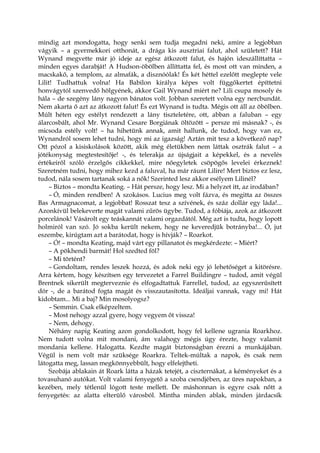 mindig azt mondogatta, hogy senki sem tudja megadni neki, amire a legjobban
vágyik – a gyermekkori otthonát, a drága kis ausztriai falut, ahol született? Hát
Wynand megvette már jó ideje az egész átkozott falut, és hajón ideszállíttatta –
minden egyes darabját! A Hudson-öbölben állíttatta fel, és most ott van minden, a
macskakő, a templom, az almafák, a disznóólak! És két héttel ezelőtt meglepte vele
Lilit! Tudhattuk volna! Ha Babilon királya képes volt függőkertet építtetni
honvágytól szenvedő hölgyének, akkor Gail Wynand miért ne? Lili csupa mosoly és
hála – de szegény lány nagyon bánatos volt. Jobban szeretett volna egy nercbundát.
Nem akarta ő azt az átkozott falut! És ezt Wynand is tudta. Mégis ott áll az öbölben.
Múlt héten egy estélyt rendezett a lány tiszteletére, ott, abban a faluban – egy
álarcosbált, ahol Mr. Wynand Cesare Borgiának öltözött – persze mi másnak? -, és
micsoda estély volt! – ha hihetünk annak, amit hallunk, de tudod, hogy van ez,
Wynandról sosem lehet tudni, hogy mi az igazság! Aztán mit tesz a következő nap?
Ott pózol a kisiskolások között, akik még életükben nem láttak osztrák falut – a
jótékonyság megtestesítője! -, és telerakja az újságjait a képekkel, és a nevelés
értékeiről szóló érzelgős cikkekkel, mire nőegyletek csöpögős levelei érkeznek!
Szeretném tudni, hogy mihez kezd a faluval, ha már ráunt Lilire! Mert biztos ez lesz,
tudod, nála sosem tartanak soká a nők! Szerinted lesz akkor esélyem Lilinél?
– Biztos – mondta Keating. – Hát persze, hogy lesz. Mi a helyzet itt, az irodában?
– Ó, minden rendben! A szokásos. Lucius meg volt fázva, és megitta az összes
Bas Armagnacomat, a legjobbat! Rosszat tesz a szívének, és száz dollár egy láda!...
Azonkívül belekeverte magát valami zűrös ügybe. Tudod, a fóbiája, azok az átkozott
porcelánok! Vásárolt egy teáskannát valami orgazdától. Még azt is tudta, hogy lopott
holmiról van szó. Jó sokba került nekem, hogy ne keveredjük botrányba!... Ó, jut
eszembe, kirúgtam azt a barátodat, hogy is hívják? – Roarkot.
– Ó! – mondta Keating, majd várt egy pillanatot és megkérdezte: – Miért?
– A pökhendi barmát! Hol szedted föl?
– Mi történt?
– Gondoltam, rendes leszek hozzá, és adok neki egy jó lehetőséget a kitörésre.
Arra kértem, hogy készítsen egy tervezetet a Farrel Buildingre – tudod, amit végül
Brentnek sikerült megterveznie és elfogadtattuk Farrellel, tudod, az egyszerűsített
dór -, de a barátod fogta magát és visszautasította. Ideáljai vannak, vagy mi! Hát
kidobtam... Mi a baj? Min mosolyogsz?
– Semmin. Csak elképzeltem.
– Most nehogy azzal gyere, hogy vegyem őt vissza!
– Nem, dehogy.
Néhány napig Keating azon gondolkodott, hogy fel kellene ugrania Roarkhoz.
Nem tudott volna mit mondani, ám valahogy mégis úgy érezte, hogy valamit
mondania kellene. Halogatta. Kezdte magát biztonságban érezni a munkájában.
Végül is nem volt már szüksége Roarkra. Teltek-múltak a napok, és csak nem
látogatta meg, lassan megkönnyebbült, hogy elfelejtheti.
Szobája ablakain át Roark látta a házak tetejét, a ciszternákat, a kéményeket és a
tovasuhanó autókat. Volt valami fenyegető a szoba csendjében, az üres napokban, a
kezében, mely tétlenül lógott teste mellett. De máshonnan is egyre csak nőtt a
fenyegetés: az alatta elterülő városból. Mintha minden ablak, minden járdacsík
 