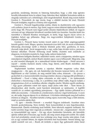 gondolat, eredetiség, látomás és bátorság hiányában; hogy a cikk írója ígéretes
kezdők felkutatását tűzte ki céljául, hogy bátorítsa őket, fejlődést biztosítson nekik és
megadja számukra azt a lehetőséget, amit megérdemelnek. Roark még sosem hallott
Gordon L. Prescottról, de úgy érezte, hogy a cikkből őszinte hit árad. Elindult
Prescott irodájába, engedve a remény első sugarának.
Gordon L. Prescott fogadószobája szürke, fekete és skarlátvörös volt; egyszerre
volt szabatos, józan és merész. Egy fiatal, nagyon csinos titkárnő tájékoztatta Roarkot
arról, hogy Mr. Prescott nem fogad senkit előzetes bejelentkezés nélkül, de nagyon
szívesen ad egy időpontot következő szerdára kettő óra tizenötre. Szerdán kettő óra
tizenötkor a titkárnő Roarkra mosolygott, és kérte, hogy legyen olyan szíves és
foglaljon helyet egy pillanatra. Négy óra negyvenötkor beléphetett Gordon L.
Prescott irodájába.
Gordon L. Prescott barna kockás tweed zakót és egy fehér angóragyapjúból
készült garbót viselt. Magas, sportos, harmincöt éves férfi volt, de arcán a kifinomult
bölcsesség elevensége mellé a főiskola hősének puha bőre, gomborra, és kicsi,
duzzadt szája járult. Arcát megperzselte a nap, szőke haja rövidre nyírva, poroszos,
katonai stílusban. Őszinte férfiasság áradt belőle, őszintén nem érdekelte az
elegancia, és őszintén mutatta ki, hogy tudja, milyen hatást kelt.
Csendesen hallgatta Roarkot, miközben szeme, mint a stopperóra, minden egyes
másodpercet rögzített, melyet Roark minden egyes szava felhasznált. Megvárta, míg
az első mondat elhangzik, de a másodiknál kurtán közbevágott: – Hadd nézzem a
rajzait! – mintha tisztázni akarta volna, hogy bármi, amit Roark mondhat, már
ismerős számára.
Napbarnított kezében tartotta a rajzokat. Mielőtt megnézte volna őket,
megjegyezte: – Ah, igen, oly sok fiatalember jön hozzám tanácsot kérni, oly sok! –
Rápillantott az első vázlatra, de még mielőtt látta volna, felnézett. – No persze a
gyakorlati és a transzcendentális összeegyeztetése okozza a legnagyobb problémát a
kezdőknek! – Ezzel a köteg aljára csúsztatta az első rajzot. – Az építészetnek
elsősorban a hasznosság a célja, és a probléma ereje abban rejlik, hogyan tudjuk a
pragmatizmus elvét az esztétikus alkotás világába emelni. Minden egyéb ostobaság.
– Egy gyors pillantást vetett két rajzra, majd alulra tette őket. – Nem bírom az
álmodozókat, akik öncélú, szent harcként tekintenek az építészetre. A legfőbb
vezérlő elv az emberi egyenlőség princípiuma. – Egy újabb vázlatra pillantott és a
többi alá csúsztatta. – A közízlés és a közkívánat a művész végső kritériumai. A zseni
az, aki tudja, hogyan fejezze ki az általánost. A kivételes tehetségnek meg kell tudnia
érinteni az átlagost. – Kezében tartotta a köteg rajzot, észrevette, hogy a felét átnézte,
majd az asztalra ejtette őket.
– Á, igen – mondta Prescott – a munkái! Nagyon érdekesek. Azonban nincs
bennük gyakorlatiasság. Nem érettek. Nem koncentráltak és nem fegyelmezettek.
Kamaszosak. Öncélú eredetiség árad belőlük. Nem tükrözik napjaink szellemét. Ha
tudni szeretné, hogy mire vágynak az emberek – nézzen ide -, megmutatom! – Kivett
az íróasztalokból egy rajzot. – Ezt egy olyan fiatalember készítette, aki bármiféle
ajánlás nélkül jött el hozzám, egy kezdő, aki még sosem dolgozott ezelőtt. Ha valaki
ilyet tud produkálni, annak nem lesz szüksége arra, hogy munka után járjon. Csak
ezt az egy vázlatát láttam, de rögtön felvettem heti huszonötért. Semmi kétség, egy
rejtett zseniről van szó. – Roark elé terítette a rajzot. Egy gabonasiló alakú házat
 