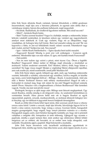 IX
John Erik Snyte átfutotta Roark vázlatait, hármat félredobott, a többit gondosan
összerendezte, majd újra arra a háromra pillantott, és egymás után dobta őket a
vázlatkupac tetejére; három éles puffanás hallatszott, majd megszólalt:
– Kiválóak. Radikálisak, de rendkívül figyelemre méltóak. Mit csinál ma este?
– Miért? – kérdezte Roark bután.
– Ráér? Tudna azonnal kezdeni? Vegye le a kabátját, menjen a műterembe, kérjen
kölcsön valakitől eszközöket, és készítsen nekem egy vázlatot egy nagyáruházról,
amelyet most alakítunk át. Csak egy vázlatot, hogy mi az elképzelése, nagy
vonalakban, de holnapra kész kell lennie. Bent tud maradni sokáig ma este? Be van
kapcsolva a fűtés, és Joe-val felküldetek önnek valami vacsorát. Feketekávét vagy
skót viszkit, mit kér? Szóljon Joe-nak. Nos marad?
– Igen – felelte Roark hitetlenkedve. – Egész éjszaka bent tudok maradni.
– Nagyszerű! Remek! Mindig is pont erre volt szükségem – Cameron egyik
emberére. Mindenféle fajta van már nálam. Ó, igen, mit fizettek önnek Franconnál?
– Hatvanötöt.
– Nos én nem tudom úgy szórni a pénzt, mint ínyenc Guy. Ötven a legtöbb.
Rendben? Nagyszerű! Akkor mehet is! Billings majd elmondja a részleteket az
áruházról. Valami modernet szeretnék. Érti? Modern, kihívó, őrült, hogy kiüsse a
szemüket! Ne fogja vissza magát! Menjen a végletekig! Bármi elképesztőt rajzolhat,
ami csak eszébe jut, minél esztelenebb, annál jobb! Munkára fel!
John Erik Snyte talpra ugrott, feltépett egy ajtót, mely egy hatalmas műterembe
vezetett, belendült a szobába, odacsúszott egy asztalhoz, farolva megállt, és közölte
egy testes, zord, holdvilágképű férfival: – Billings – Roark. A modernistánk. Add oda
neki a Bentor Áruházat! Szerezz neki néhány munkaeszközt! Hagyd itt neki a
kulcsaidat és mutasd meg, hogy mit zárjon be ma este! Reggeli kezdéssel számolj,
mától! Ötven. Hánykor volt a megbeszélésem a Dolson Brothersszel? Már késésben
vagyok. Viszlát, ma már nem jövök vissza!
Elrobogott, bevágva az ajtót maga után. Billings nem látszott meglepettnek. Úgy
nézett Roarkra, mintha mindig is ott dolgozott volna. Az unalomtól közömbösen és
vontatottan beszélt. Húsz percen belül már ott is hagyta Roarkot az egyik
rajzasztalnál, papírok, ceruzák, munkaeszközök, az áruházat ábrázoló kötegnyi terv
és fénykép, egy sor táblázat és jegyzetek hosszú listájának társaságában.
Roark az előtte fekvő tiszta fehér lapot nézte, ökle szorosan zárult össze a vékony
ceruza szára körül. Letette a ceruzát, majd újra felvette, hüvelykujja lágyan fel és le
futott a sima száron; észrevette, hogy remeg a ceruza. Gyorsan letette, haragudott
magára gyengeségéért, hogy engedi, hogy ennyit jelentsen számára ez a munka.
Haragudott magára azért, mert hirtelen beengedte tudatába azt, hogy mit is jelentett
valójában a mögötte álló, hónapokon át tartó tétlenség. Ujjhegyeit úgy nyomta a
papírnak, mintha a papír tartaná őket, mint amikor egy elektromos töltésű felület
megrázza azt az embert, aki hozzáért, és az ember nem tudja elengedni, csak
rázkódik. Elszakította ujjait a papírtól. Majd belemerült a munkába...
John Erik Snyte ötvenéves volt; incselkedő arckifejezése agyafúrtnak és
betegesnek tűnt, mintha egy közös, buja titka lenne azzal, akire éppen nézett, és ezt a
 
