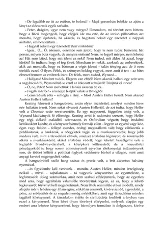 – De legalább ne itt az esőben, te bolond! – Majd gorombán belökte az ajtón a
lányt az előcsarnok egyik sarkába.
– Peter, drágám, ugye nem vagy mérges? Elmondom, mi történt: nem hittem,
hogy a Bácsi megengedi, hogy eljöjjek ide ma este, de az utolsó pillanatban azt
mondta, hogy eljöhetek, ha akarok, és hagytam neked egy üzenetet a nappali
asztalán, amiben leírtam...
– Hagytál nekem egy üzenetet? Bent a lakásban?
– Igen... Ó... Ó, istenem, eszembe sem jutott, hogy te nem tudsz bemenni, hát
persze, milyen buta vagyok, de annyira siettem! Nem, ne legyél mérges, nem lehetsz
az! Hát nem látod, hogy mit jelent ez neki? Nem tudod, mit áldoz fel azzal, hogy
idejött? És tudtam, hogy el fog jönni. Mondtam én nekik, azoknak az embereknek,
akik azt mondták, hogy ez biztosan a végét jelenti – talán tényleg azt, de ő nem
törődik ezzel. Ő ilyen. Félek, és szörnyen boldog vagyok, mert amit ő tett – az hitet
ébreszt bennem az emberek iránt. De félek, mert, tudod, Wynand...
– Hallgass! Mindent tudok. Elegem van ebből! Nem akarok hallani egy szót sem
a nagybácsidról, Wynandról, se erről az átkozott sztrájkról! Tűnjünk el innen!
– Ó, ne, Peter! Nem mehetünk. Hallani akarom őt, és...
– Fogják már be! – sziszegte feléjük valaki a tömegből.
– Lemaradunk róla – suttogta a lány. – Most Austen Heller beszél. Nem akarod
Austen Hellert hallani?
Keating felnézett a hangszóróra, arcán olyan tisztelettel, amelyet minden híres
név hallatán érzett. Nem sokat olvasott Austen Hellertől, de azt tudta, hogy Heller
volt a Chronicle sztár rovatvezetője. Ez egy nagyszerű, független újság volt, a
Wynand-kiadványok fő ellensége. Keating arról is tudomást szerzett, hogy Heller
egy régi, előkelő családból származott, és Oxfordban végzett; hogy irodalmi
kritikusként kezdte, és a kényszer bármely formája ellen – legyen az egyéni vagy köz,
égen vagy földön – fellépő csendes, ördögi megszállottá vált; hogy elátkozták a
prédikátorok, a bankárok, a nőegyletek tagjai és a munkaszervezők; hogy jobb
modora volt, mint a társadalmi elitnek, amelyet általában kigúnyolt, és keményebb
alkata a munkásokénál, akiket általában védett; hogy lehetett beszélgetni vele a
legújabb Broadway-darabról, a középkori költészetről, de a nemzetközi
pénzügyekről is; hogy sosem adományozott egyetlen jótékonysági intézménynek
sem, de többet költött a politikai foglyok védelmére bárhol a világon, mint amit
anyagi keretei megengedtek volna.
A hangszóróból szóló hang száraz és precíz volt, a brit akcentus halvány
nyomával.
– ...és figyelembe kell vennünk – mondta Austen Heller, minden érzelgősség
nélkül -, mivel – sajnálatosan – rá vagyunk kényszerítve az együttélésre, a
legfontosabb dolog számunkra, amit nem szabad elfelejtenünk, hogy az egyetlen
mód arra, hogy egyáltalán valamiféle törvényünk legyen, az az, hogy a lehető
legkevesebb törvényt kell megalkotnunk. Nem látok semmiféle etikai modellt, amely
alapján mérni lehetne egy állam egész, etikátlan eszméjét, kivéve az idő, a gondolat, a
pénz, az erőfeszítés és az engedelmesség mértékében, amit egy társadalom minden
tagjából kikényszerít. A társadalom értéke és civilizációja fordított arányban van
ezzel a kényszerrel. Nem lehet olyan törvényt elképzelni, melynek alapján egy
embert arra lehetne kényszeríteni, hogy bármilyen formában is dolgozzon, kivéve
 